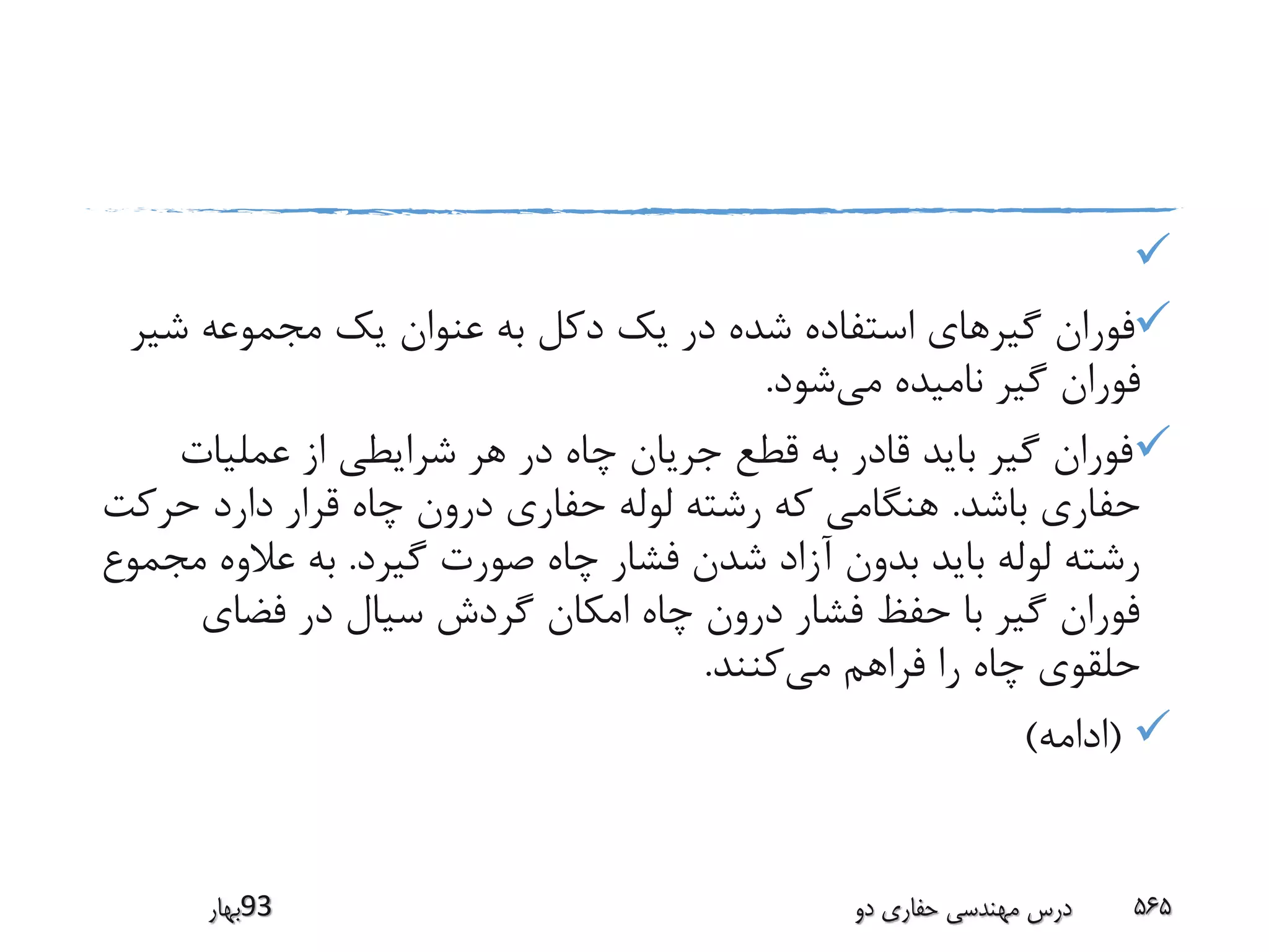 
‫ش‬ ‫مجموعه‬ ‫یک‬ ‫عنوان‬ ‫به‬ ‫دکل‬ ‫یک‬ ‫در‬ ‫شده‬ ‫استفاده‬ ‫گیرهای‬ ‫فوران‬‫یر‬
‫می‬ ‫نامیده‬ ‫گیر‬ ‫فوران‬‫شود‬.
‫عملیات‬ ‫از‬ ‫شرایطی‬ ‫هر‬ ‫در‬ ‫چاه‬ ‫جریان‬ ‫قطع‬ ‫به‬ ‫قادر‬ ‫باید‬ ‫گیر‬ ‫فوران‬
‫باشد‬ ‫حفاری‬.‫حرک‬ ‫دارد‬ ‫قرار‬ ‫چاه‬ ‫درون‬ ‫حفاری‬ ‫لوله‬ ‫رشته‬ ‫که‬ ‫هنگامی‬‫ت‬
‫گیرد‬ ‫صورت‬ ‫چاه‬ ‫فشار‬ ‫شدن‬ ‫آزاد‬ ‫بدون‬ ‫باید‬ ‫لوله‬ ‫رشته‬.‫م‬ ‫عالوه‬ ‫به‬‫جموع‬
‫فضای‬ ‫در‬ ‫سیال‬ ‫گردش‬ ‫امکان‬ ‫چاه‬ ‫درون‬ ‫فشار‬ ‫حفظ‬ ‫با‬ ‫گیر‬ ‫فوران‬
‫می‬ ‫فراهم‬ ‫را‬ ‫چاه‬ ‫حلقوی‬‫کنند‬.
(‫ادامه‬)
‫39بهار‬ ‫دو‬ ‫حفاری‬ ‫مهندسی‬ ‫درس‬ 565
 