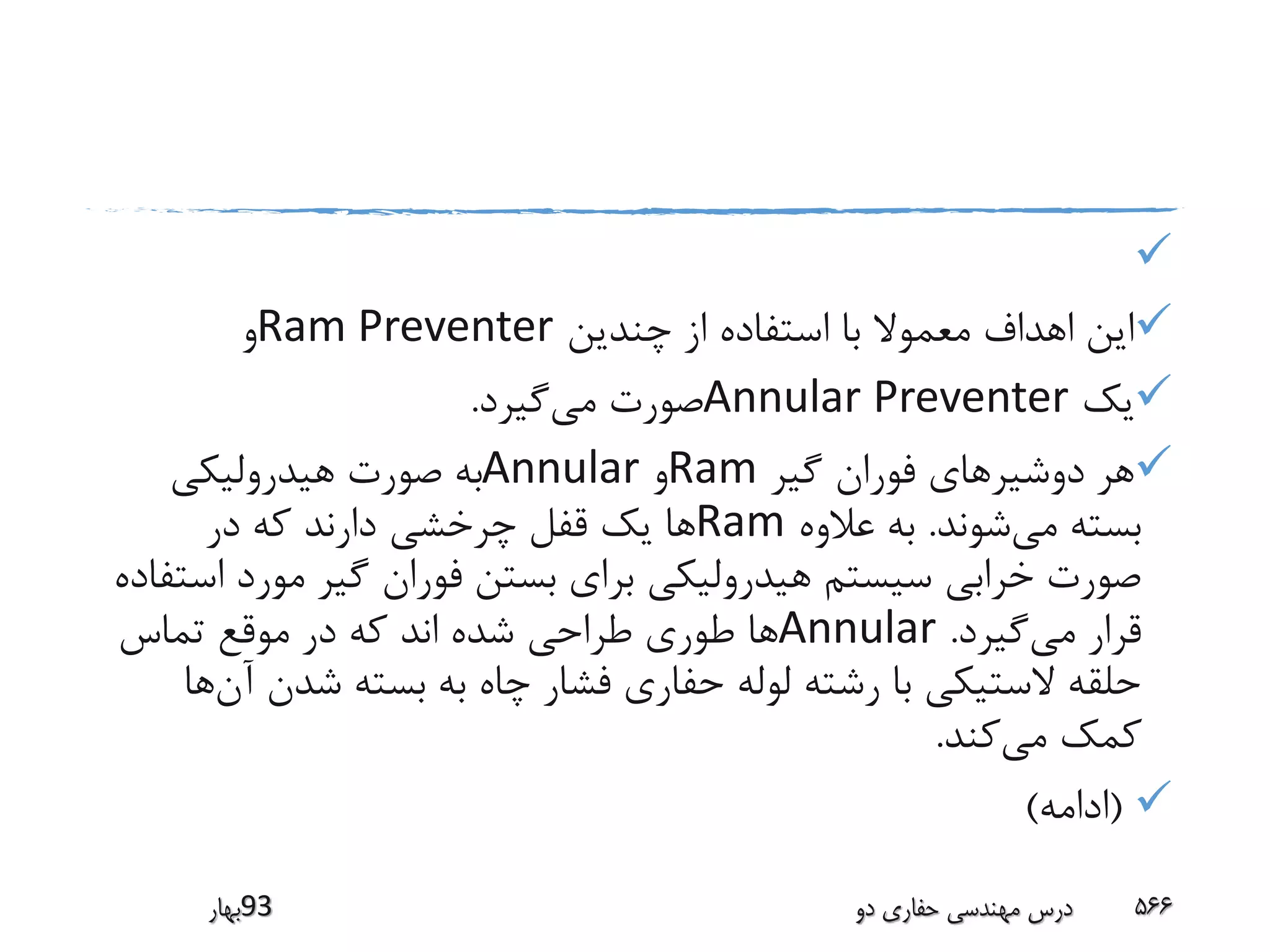 
‫چندین‬ ‫از‬ ‫استفاده‬ ‫با‬ ‫معموال‬ ‫اهداف‬ ‫این‬Ram Preventer‫و‬
‫یک‬Annular Preventer‫می‬ ‫صورت‬‫گیرد‬.
‫گیر‬ ‫فوران‬ ‫دوشیرهای‬ ‫هر‬Ram‫و‬Annular‫هیدرولیکی‬ ‫صورت‬ ‫به‬
‫می‬ ‫بسته‬‫شوند‬.‫عالوه‬ ‫به‬Ram‫در‬ ‫که‬ ‫دارند‬ ‫چرخشی‬ ‫قفل‬ ‫یک‬ ‫ها‬
‫مور‬ ‫گیر‬ ‫فوران‬ ‫بستن‬ ‫برای‬ ‫هیدرولیکی‬ ‫سیستم‬ ‫خرابی‬ ‫صورت‬‫استفاده‬ ‫د‬
‫می‬ ‫قرار‬‫گیرد‬.Annular‫تماس‬ ‫موقع‬ ‫در‬ ‫که‬ ‫اند‬ ‫شده‬ ‫طراحی‬ ‫طوری‬ ‫ها‬
‫شدن‬ ‫بسته‬ ‫به‬ ‫چاه‬ ‫فشار‬ ‫حفاری‬ ‫لوله‬ ‫رشته‬ ‫با‬ ‫الستیکی‬ ‫حلقه‬‫آن‬‫ها‬
‫می‬ ‫کمک‬‫کند‬.
(‫ادامه‬)
‫39بهار‬ ‫دو‬ ‫حفاری‬ ‫مهندسی‬ ‫درس‬ 566
 