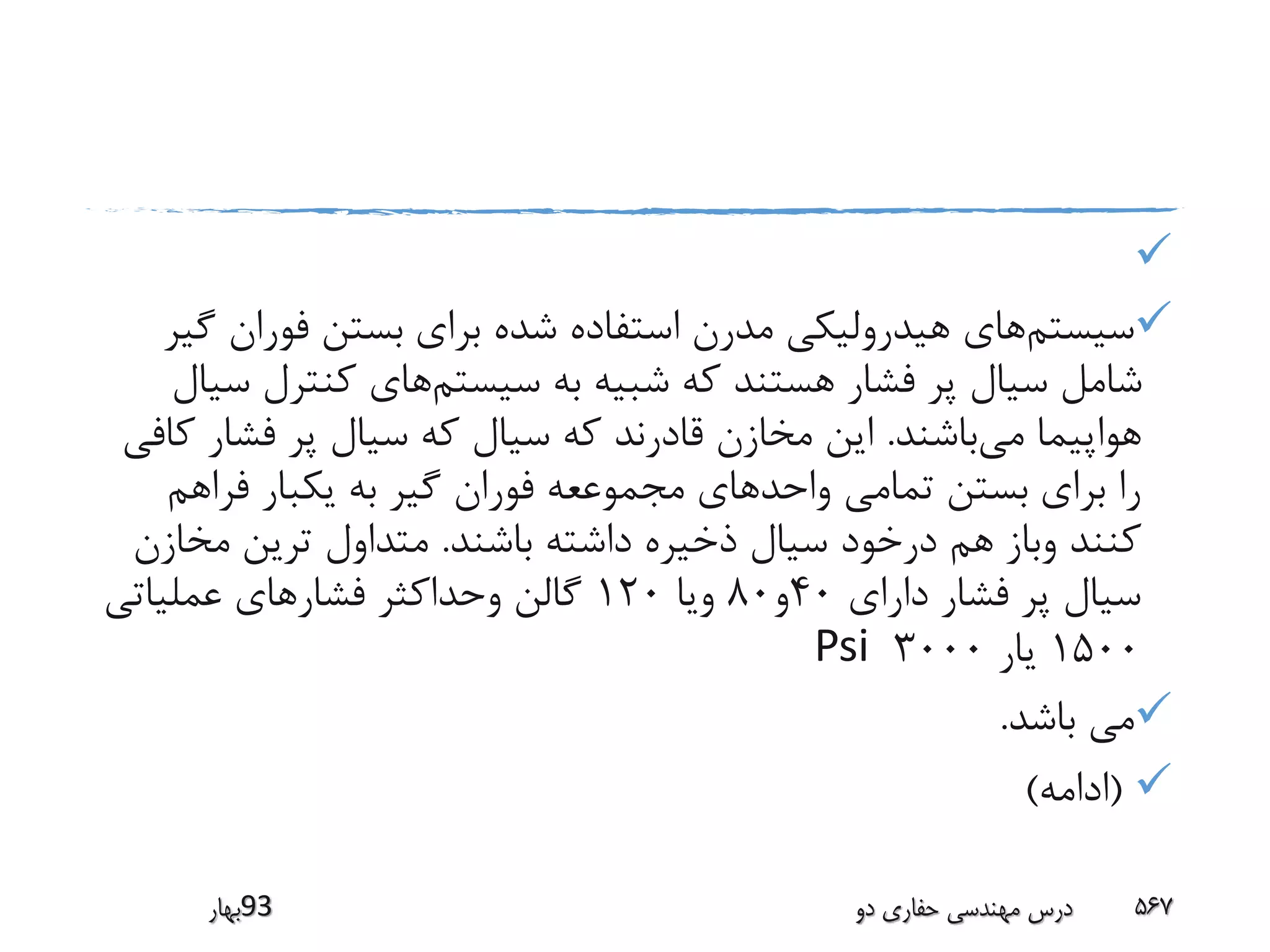 
‫سیستم‬‫فوران‬ ‫بستن‬ ‫برای‬ ‫شده‬ ‫استفاده‬ ‫مدرن‬ ‫هیدرولیکی‬ ‫های‬‫گیر‬
‫سیستم‬ ‫به‬ ‫شبیه‬ ‫که‬ ‫هستند‬ ‫فشار‬ ‫پر‬ ‫سیال‬ ‫شامل‬‫کنترل‬ ‫های‬‫سیال‬
‫می‬ ‫هواپیما‬‫باشند‬.‫فشا‬ ‫پر‬ ‫سیال‬ ‫که‬ ‫سیال‬ ‫که‬ ‫قادرند‬ ‫مخازن‬ ‫این‬‫کافی‬ ‫ر‬
‫فراه‬ ‫یکبار‬ ‫به‬ ‫گیر‬ ‫فوران‬ ‫مجموععه‬ ‫واحدهای‬ ‫تمامی‬ ‫بستن‬ ‫برای‬ ‫را‬‫م‬
‫باشند‬ ‫داشته‬ ‫ذخیره‬ ‫سیال‬ ‫درخود‬ ‫هم‬ ‫وباز‬ ‫کنند‬.‫مخ‬ ‫ترین‬ ‫متداول‬‫ازن‬
‫دارای‬ ‫فشار‬ ‫پر‬ ‫سیال‬40‫و‬80‫ویا‬120‫عملیاتی‬ ‫فشارهای‬ ‫وحداکثر‬ ‫گالن‬
1500‫یار‬3000Psi
‫باشد‬ ‫می‬.
(‫ادامه‬)
‫39بهار‬ ‫دو‬ ‫حفاری‬ ‫مهندسی‬ ‫درس‬ 567
 