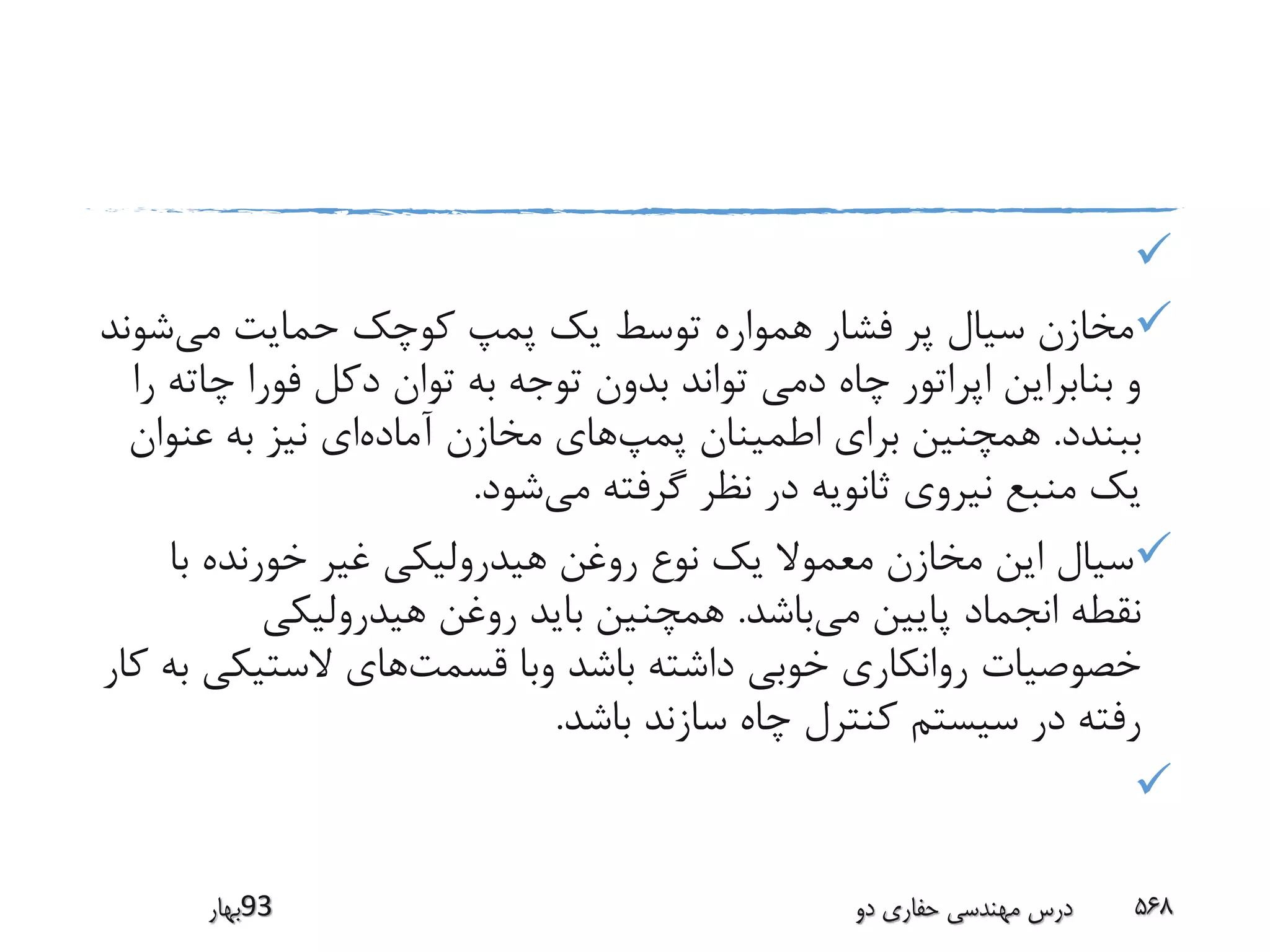 
‫می‬ ‫حمایت‬ ‫کوچک‬ ‫پمپ‬ ‫یک‬ ‫توسط‬ ‫همواره‬ ‫فشار‬ ‫پر‬ ‫سیال‬ ‫مخازن‬‫ش‬‫وند‬
‫چ‬ ‫فورا‬ ‫دکل‬ ‫توان‬ ‫به‬ ‫توجه‬ ‫بدون‬ ‫تواند‬ ‫دمی‬ ‫چاه‬ ‫اپراتور‬ ‫بنابراین‬ ‫و‬‫را‬ ‫اته‬
‫ببندد‬.‫پمپ‬ ‫اطمینان‬ ‫برای‬ ‫همچنین‬‫آماده‬ ‫مخازن‬ ‫های‬‫عنوا‬ ‫به‬ ‫نیز‬ ‫ای‬‫ن‬
‫می‬ ‫گرفته‬ ‫نظر‬ ‫در‬ ‫ثانویه‬ ‫نیروی‬ ‫منبع‬ ‫یک‬‫شود‬.
‫با‬ ‫خورنده‬ ‫غیر‬ ‫هیدرولیکی‬ ‫روغن‬ ‫نوع‬ ‫یک‬ ‫معموال‬ ‫مخازن‬ ‫این‬ ‫سیال‬
‫می‬ ‫پایین‬ ‫انجماد‬ ‫نقطه‬‫باشد‬.‫هیدرولیکی‬ ‫روغن‬ ‫باید‬ ‫همچنین‬
‫قسمت‬ ‫وبا‬ ‫باشد‬ ‫داشته‬ ‫خوبی‬ ‫روانکاری‬ ‫خصوصیات‬‫الستیک‬ ‫های‬‫کار‬ ‫به‬ ‫ی‬
‫باشد‬ ‫سازند‬ ‫چاه‬ ‫کنترل‬ ‫سیستم‬ ‫در‬ ‫رفته‬.

‫39بهار‬ ‫دو‬ ‫حفاری‬ ‫مهندسی‬ ‫درس‬ 568
 