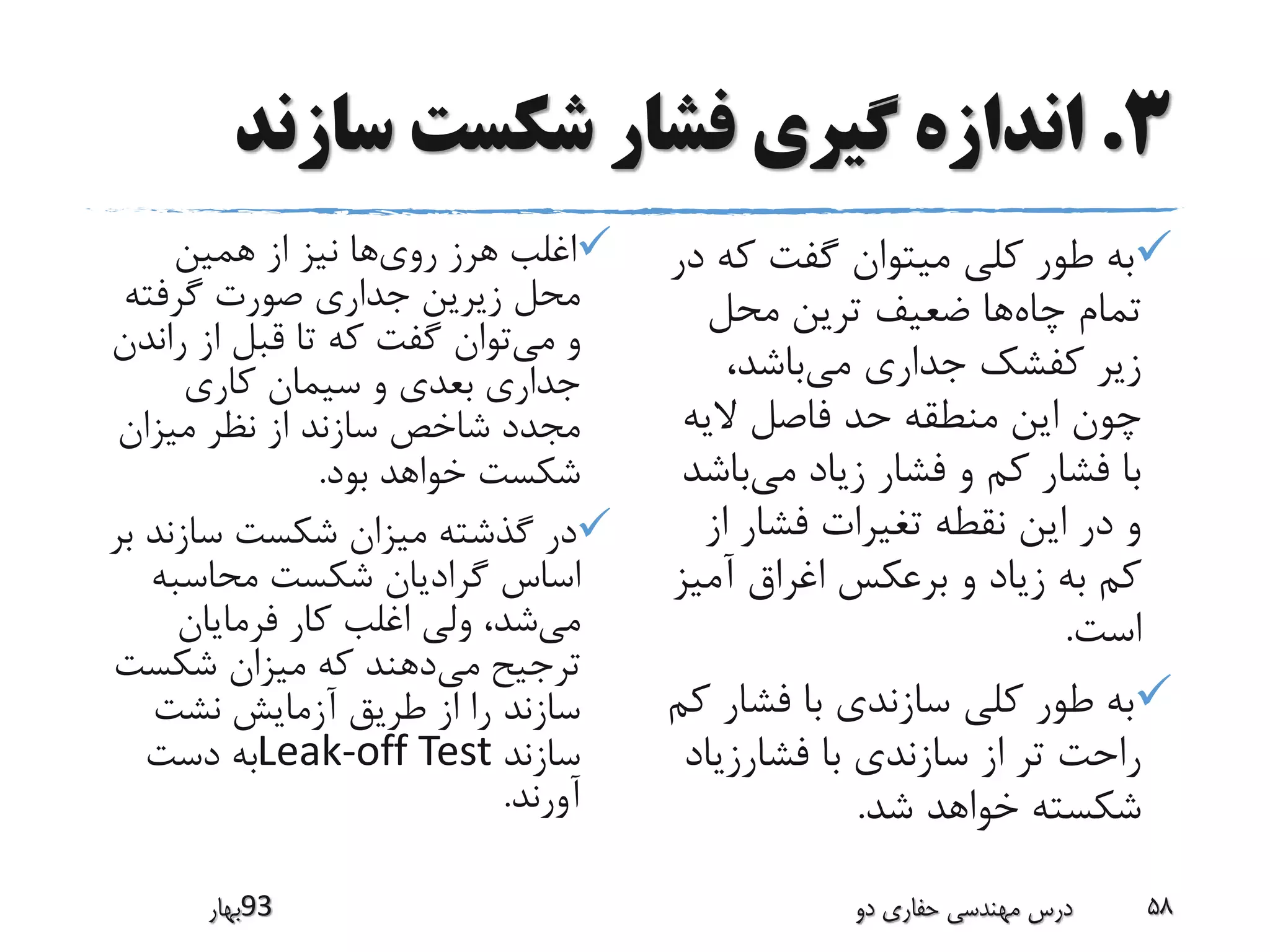 3.‫سازند‬ ‫شکست‬ ‫فشار‬ ‫گیری‬ ‫اندازه‬
‫روی‬ ‫هرز‬ ‫اغلب‬‫همین‬ ‫از‬ ‫نیز‬ ‫ها‬
‫گرفته‬ ‫صورت‬ ‫جداری‬ ‫زیرین‬ ‫محل‬
‫می‬ ‫و‬‫ران‬ ‫از‬ ‫قبل‬ ‫تا‬ ‫که‬ ‫گفت‬ ‫توان‬‫دن‬
‫کاری‬ ‫سیمان‬ ‫و‬ ‫بعدی‬ ‫جداری‬
‫میزان‬ ‫نظر‬ ‫از‬ ‫سازند‬ ‫شاخص‬ ‫مجدد‬
‫بود‬ ‫خواهد‬ ‫شکست‬.
‫سازن‬ ‫شکست‬ ‫میزان‬ ‫گذشته‬ ‫در‬‫بر‬ ‫د‬
‫محاسبه‬ ‫شکست‬ ‫گرادیان‬ ‫اساس‬
‫می‬‫فرمایان‬ ‫کار‬ ‫اغلب‬ ‫ولی‬ ،‫شد‬
‫می‬ ‫ترجیح‬‫شکس‬ ‫میزان‬ ‫که‬ ‫دهند‬‫ت‬
‫نشت‬ ‫آزمایش‬ ‫طریق‬ ‫از‬ ‫را‬ ‫سازند‬
‫سازند‬Leak-off Test‫دست‬ ‫به‬
‫آورند‬.
‫ک‬ ‫گفت‬ ‫میتوان‬ ‫کلی‬ ‫طور‬ ‫به‬‫در‬ ‫ه‬
‫چاه‬ ‫تمام‬‫محل‬ ‫ترین‬ ‫ضعیف‬ ‫ها‬
‫می‬ ‫جداری‬ ‫کفشک‬ ‫زیر‬،‫باشد‬
‫الیه‬ ‫فاصل‬ ‫حد‬ ‫منطقه‬ ‫این‬ ‫چون‬
‫می‬ ‫زیاد‬ ‫فشار‬ ‫و‬ ‫کم‬ ‫فشار‬ ‫با‬‫با‬‫شد‬
‫از‬ ‫فشار‬ ‫تغیرات‬ ‫نقطه‬ ‫این‬ ‫در‬ ‫و‬
‫آمی‬ ‫اغراق‬ ‫برعکس‬ ‫و‬ ‫زیاد‬ ‫به‬ ‫کم‬‫ز‬
‫است‬.
‫فشار‬ ‫با‬ ‫سازندی‬ ‫کلی‬ ‫طور‬ ‫به‬‫کم‬
‫فشارزیا‬ ‫با‬ ‫سازندی‬ ‫از‬ ‫تر‬ ‫راحت‬‫د‬
‫شد‬ ‫خواهد‬ ‫شکسته‬.
‫39بهار‬ ‫دو‬ ‫حفاری‬ ‫مهندسی‬ ‫درس‬ 58
 