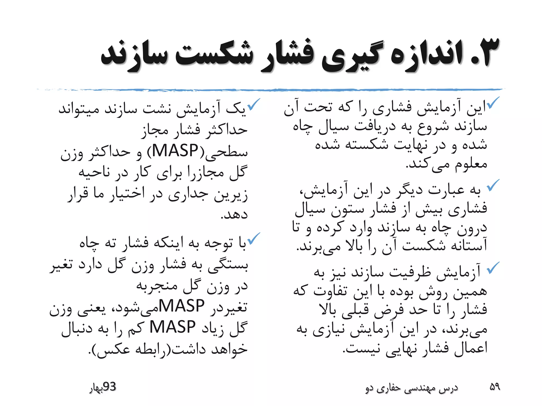 3.‫سازند‬ ‫شکست‬ ‫فشار‬ ‫گیری‬ ‫اندازه‬
‫میتوان‬ ‫سازند‬ ‫نشت‬ ‫آزمایش‬ ‫یک‬‫د‬
‫مجاز‬ ‫فشار‬ ‫حداکثر‬
‫سطحی‬(MASP)‫وزن‬ ‫حداکثر‬ ‫و‬
‫ناحیه‬ ‫در‬ ‫کار‬ ‫برای‬ ‫مجازرا‬ ‫گل‬
‫قرار‬ ‫ما‬ ‫اختیار‬ ‫در‬ ‫جداری‬ ‫زیرین‬
‫دهد‬.
‫چاه‬ ‫ته‬ ‫فشار‬ ‫اینکه‬ ‫به‬ ‫توجه‬ ‫با‬
‫ت‬ ‫دارد‬ ‫گل‬ ‫وزن‬ ‫فشار‬ ‫به‬ ‫بستگی‬‫غیر‬
‫منجربه‬ ‫گل‬ ‫وزن‬ ‫در‬
‫تغیردر‬MASP‫می‬‫وزن‬ ‫یعنی‬ ،‫شود‬
‫زیاد‬ ‫گل‬MASP‫دنبال‬ ‫به‬ ‫را‬ ‫کم‬
‫داشت‬ ‫خواهد‬(‫عکس‬ ‫رابطه‬.)
‫آن‬ ‫تحت‬ ‫که‬ ‫را‬ ‫فشاری‬ ‫آزمایش‬ ‫این‬
‫چ‬ ‫سیال‬ ‫دریافت‬ ‫به‬ ‫شروع‬ ‫سازند‬‫اه‬
‫شده‬ ‫شکسته‬ ‫نهایت‬ ‫در‬ ‫و‬ ‫شده‬
‫می‬ ‫معلوم‬‫کند‬.
،‫آزمایش‬ ‫این‬ ‫در‬ ‫دیگر‬ ‫عبارت‬ ‫به‬
‫سی‬ ‫ستون‬ ‫فشار‬ ‫از‬ ‫بیش‬ ‫فشاری‬‫ال‬
‫تا‬ ‫و‬ ‫کرده‬ ‫وارد‬ ‫سازند‬ ‫به‬ ‫چاه‬ ‫درون‬
‫می‬ ‫باال‬ ‫را‬ ‫آن‬ ‫شکست‬ ‫آستانه‬‫بر‬‫ند‬.
‫به‬ ‫نیز‬ ‫سازند‬ ‫ظرفیت‬ ‫آزمایش‬
‫ک‬ ‫تفاوت‬ ‫این‬ ‫با‬ ‫بوده‬ ‫روش‬ ‫همین‬‫ه‬
‫باال‬ ‫قبلی‬ ‫فرض‬ ‫حد‬ ‫تا‬ ‫را‬ ‫فشار‬
‫می‬‫ب‬ ‫نیازی‬ ‫آزمایش‬ ‫این‬ ‫در‬ ،‫برند‬‫ه‬
‫نیست‬ ‫نهایی‬ ‫فشار‬ ‫اعمال‬.
‫39بهار‬ ‫دو‬ ‫حفاری‬ ‫مهندسی‬ ‫درس‬ 59
 