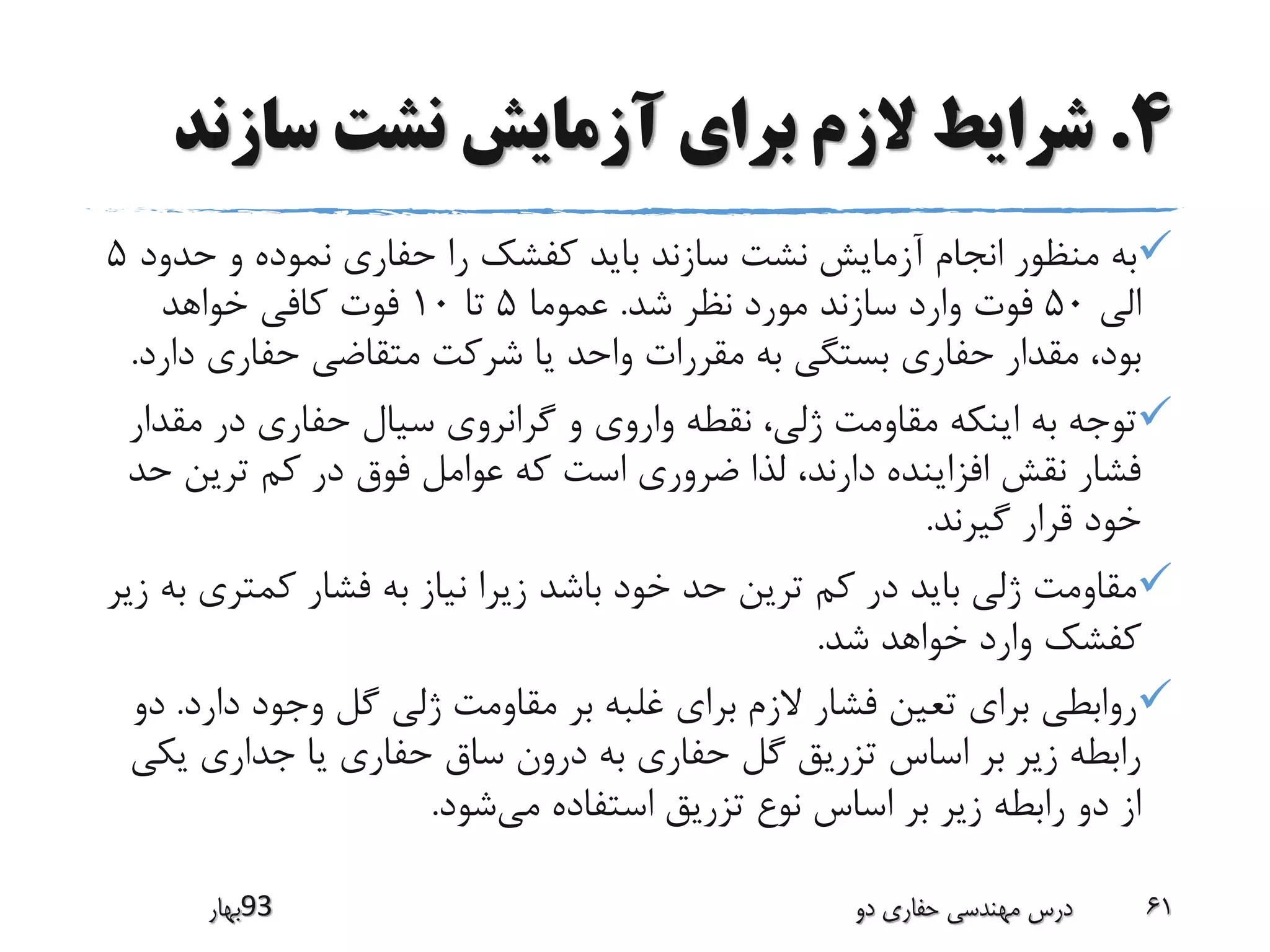 4.‫سازن‬ ‫نشت‬ ‫آزمایش‬ ‫برای‬ ‫الزم‬ ‫شرایط‬‫د‬
‫حد‬ ‫و‬ ‫نموده‬ ‫حفاری‬ ‫را‬ ‫کفشک‬ ‫باید‬ ‫سازند‬ ‫نشت‬ ‫آزمایش‬ ‫انجام‬ ‫منظور‬ ‫به‬‫ود‬5
‫الی‬50‫شد‬ ‫نظر‬ ‫مورد‬ ‫سازند‬ ‫وارد‬ ‫فوت‬.‫عموما‬5‫تا‬10‫خواهد‬ ‫کافی‬ ‫فوت‬
‫حفاری‬ ‫متقاضی‬ ‫شرکت‬ ‫یا‬ ‫واحد‬ ‫مقررات‬ ‫به‬ ‫بستگی‬ ‫حفاری‬ ‫مقدار‬ ،‫بود‬‫دارد‬.
‫مق‬ ‫در‬ ‫حفاری‬ ‫سیال‬ ‫گرانروی‬ ‫و‬ ‫واروی‬ ‫نقطه‬ ،‫ژلی‬ ‫مقاومت‬ ‫اینکه‬ ‫به‬ ‫توجه‬‫دار‬
‫ترین‬ ‫کم‬ ‫در‬ ‫فوق‬ ‫عوامل‬ ‫که‬ ‫است‬ ‫ضروری‬ ‫لذا‬ ،‫دارند‬ ‫افزاینده‬ ‫نقش‬ ‫فشار‬‫حد‬
‫گیرند‬ ‫قرار‬ ‫خود‬.
‫کمتر‬ ‫فشار‬ ‫به‬ ‫نیاز‬ ‫زیرا‬ ‫باشد‬ ‫خود‬ ‫حد‬ ‫ترین‬ ‫کم‬ ‫در‬ ‫باید‬ ‫ژلی‬ ‫مقاومت‬‫زیر‬ ‫به‬ ‫ی‬
‫شد‬ ‫خواهد‬ ‫وارد‬ ‫کفشک‬.
‫دار‬ ‫وجود‬ ‫گل‬ ‫ژلی‬ ‫مقاومت‬ ‫بر‬ ‫غلبه‬ ‫برای‬ ‫الزم‬ ‫فشار‬ ‫تعین‬ ‫برای‬ ‫روابطی‬‫د‬.‫دو‬
‫ی‬ ‫جداری‬ ‫یا‬ ‫حفاری‬ ‫ساق‬ ‫درون‬ ‫به‬ ‫حفاری‬ ‫گل‬ ‫تزریق‬ ‫اساس‬ ‫بر‬ ‫زیر‬ ‫رابطه‬‫کی‬
‫می‬ ‫استفاده‬ ‫تزریق‬ ‫نوع‬ ‫اساس‬ ‫بر‬ ‫زیر‬ ‫رابطه‬ ‫دو‬ ‫از‬‫شود‬.
‫39بهار‬ ‫دو‬ ‫حفاری‬ ‫مهندسی‬ ‫درس‬ 61
 