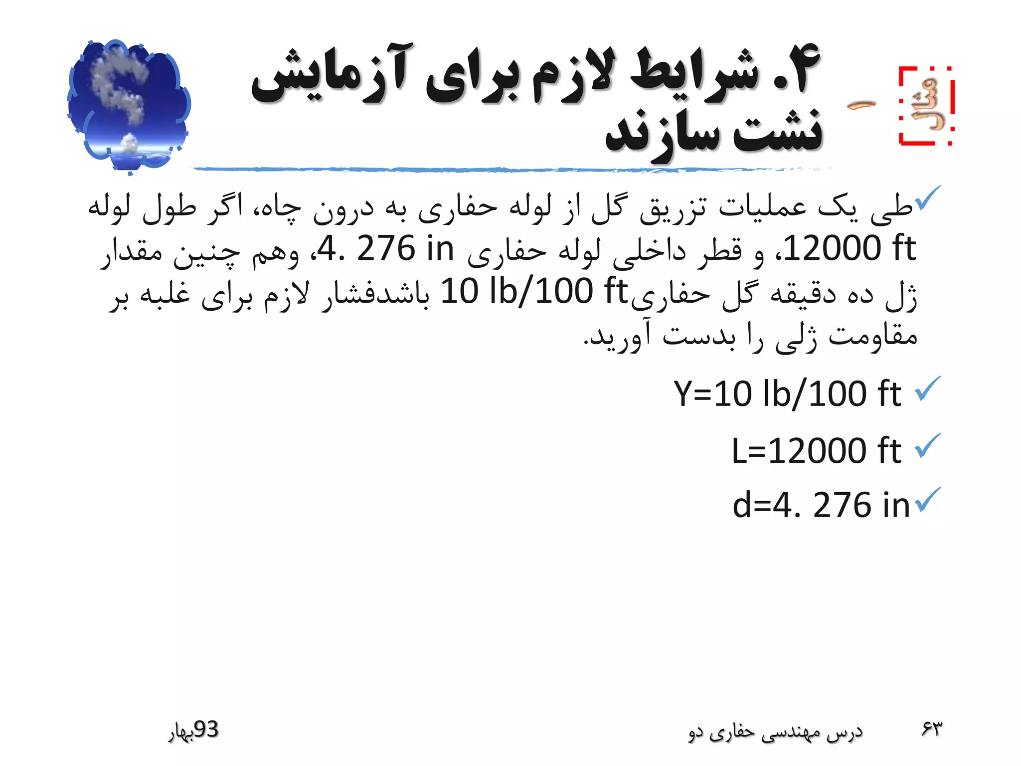 4.‫آزمایش‬ ‫برای‬ ‫الزم‬ ‫شرایط‬
‫سازند‬ ‫نشت‬
‫ل‬ ‫طول‬ ‫اگر‬ ،‫چاه‬ ‫درون‬ ‫به‬ ‫حفاری‬ ‫لوله‬ ‫از‬ ‫گل‬ ‫تزریق‬ ‫عملیات‬ ‫یک‬ ‫طی‬‫وله‬
12000 ft‫حفاری‬ ‫لوله‬ ‫داخلی‬ ‫قطر‬ ‫و‬ ،4. 276 in‫مقدار‬ ‫چنین‬ ‫وهم‬ ،
‫حفاری‬ ‫گل‬ ‫دقیقه‬ ‫ده‬ ‫ژل‬10 lb/100 ft‫بر‬ ‫غلبه‬ ‫برای‬ ‫الزم‬ ‫باشدفشار‬
‫آورید‬ ‫بدست‬ ‫را‬ ‫ژلی‬ ‫مقاومت‬.
Y=10 lb/100 ft
L=12000 ft
d=4. 276 in
‫39بهار‬ ‫دو‬ ‫حفاری‬ ‫مهندسی‬ ‫درس‬ 63
 