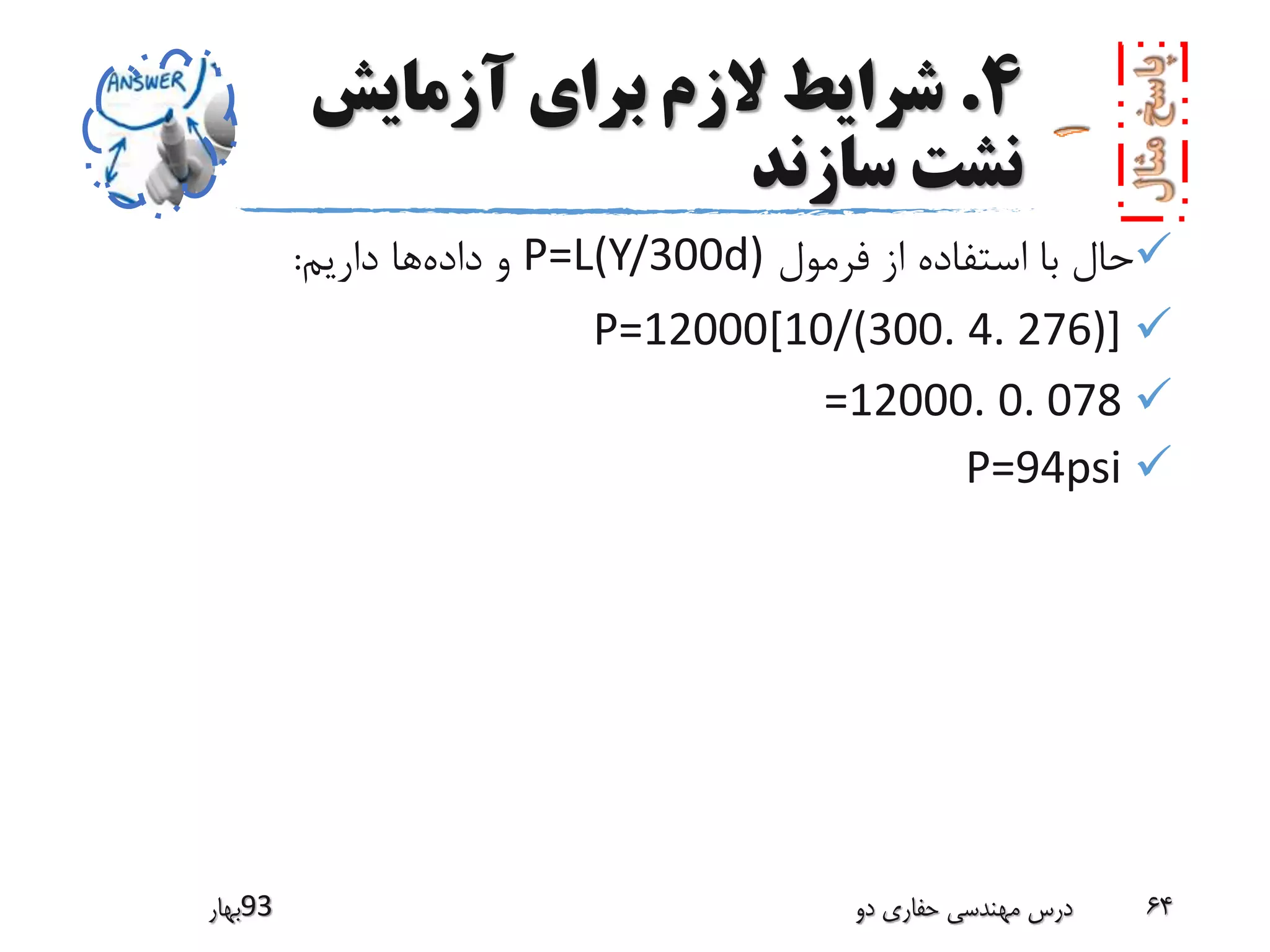 4.‫آزمایش‬ ‫برای‬ ‫الزم‬ ‫شرایط‬
‫سازند‬ ‫نشت‬
‫فرمول‬ ‫از‬ ‫استفاده‬ ‫با‬ ‫حال‬P=L(Y/300d)‫داده‬ ‫و‬‫داریم‬ ‫ها‬:
P=12000[10/(300. 4. 276)]
=12000. 0. 078
P=94psi
‫39بهار‬ ‫دو‬ ‫حفاری‬ ‫مهندسی‬ ‫درس‬ 64
 