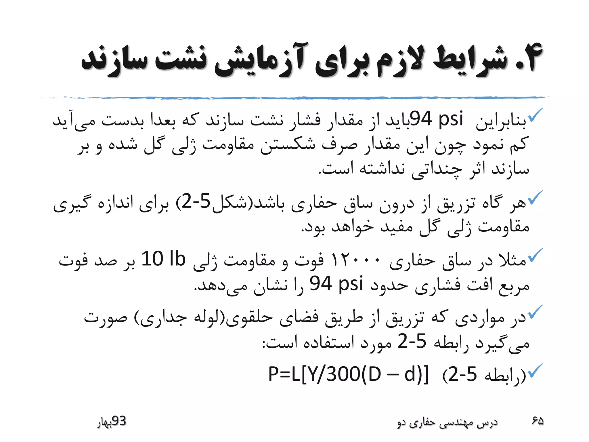 4.‫سازن‬ ‫نشت‬ ‫آزمایش‬ ‫برای‬ ‫الزم‬ ‫شرایط‬‫د‬
‫بنابراین‬94 psi‫می‬ ‫بدست‬ ‫بعدا‬ ‫که‬ ‫سازند‬ ‫نشت‬ ‫فشار‬ ‫مقدار‬ ‫از‬ ‫باید‬‫آید‬
‫ب‬ ‫و‬ ‫شده‬ ‫گل‬ ‫ژلی‬ ‫مقاومت‬ ‫شکستن‬ ‫صرف‬ ‫مقدار‬ ‫این‬ ‫چون‬ ‫نمود‬ ‫کم‬‫ر‬
‫است‬ ‫نداشته‬ ‫چنداتی‬ ‫اثر‬ ‫سازند‬.
‫باشد‬ ‫حفاری‬ ‫ساق‬ ‫درون‬ ‫از‬ ‫تزریق‬ ‫گاه‬ ‫هر‬(‫شکل‬2-5)‫گیری‬ ‫اندازه‬ ‫برای‬
‫بود‬ ‫خواهد‬ ‫مفید‬ ‫گل‬ ‫ژلی‬ ‫مقاومت‬.
‫حفاری‬ ‫ساق‬ ‫در‬ ‫مثال‬12000‫ژلی‬ ‫مقاومت‬ ‫و‬ ‫فوت‬10 lb‫فوت‬ ‫صد‬ ‫بر‬
‫حدود‬ ‫فشاری‬ ‫افت‬ ‫مربع‬94 psi‫می‬ ‫نشان‬ ‫را‬‫دهد‬.
‫حلقوی‬ ‫فضای‬ ‫طریق‬ ‫از‬ ‫تزریق‬ ‫که‬ ‫مواردی‬ ‫در‬(‫جداری‬ ‫لوله‬)‫صورت‬
‫می‬‫رابطه‬ ‫گیرد‬2-5‫است‬ ‫استفاده‬ ‫مورد‬:
(‫رابطه‬2-5)P=L[Y/300(D – d)]
‫39بهار‬ ‫دو‬ ‫حفاری‬ ‫مهندسی‬ ‫درس‬ 65
 