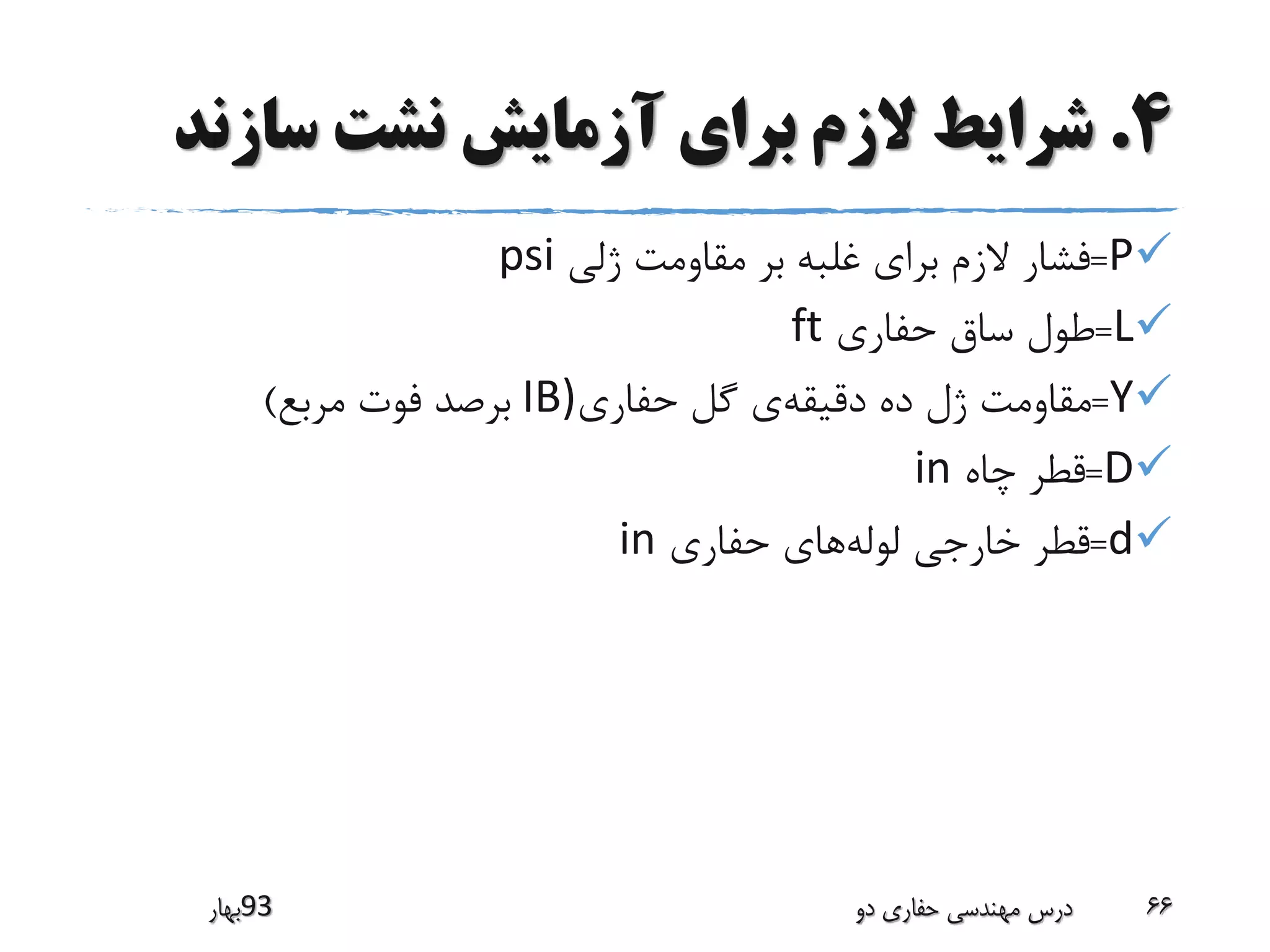 4.‫سازن‬ ‫نشت‬ ‫آزمایش‬ ‫برای‬ ‫الزم‬ ‫شرایط‬‫د‬
P=‫ژلی‬ ‫مقاومت‬ ‫بر‬ ‫غلبه‬ ‫برای‬ ‫الزم‬ ‫فشار‬psi
L=‫حفاری‬ ‫ساق‬ ‫طول‬ft
Y=‫دقیقه‬ ‫ده‬ ‫ژل‬ ‫مقاومت‬‫حفاری‬ ‫گل‬ ‫ی‬IB)‫مربع‬ ‫فوت‬ ‫برصد‬)
D=‫چاه‬ ‫قطر‬in
d=‫لوله‬ ‫خارجی‬ ‫قطر‬‫حفاری‬ ‫های‬in
‫39بهار‬ ‫دو‬ ‫حفاری‬ ‫مهندسی‬ ‫درس‬ 66
 