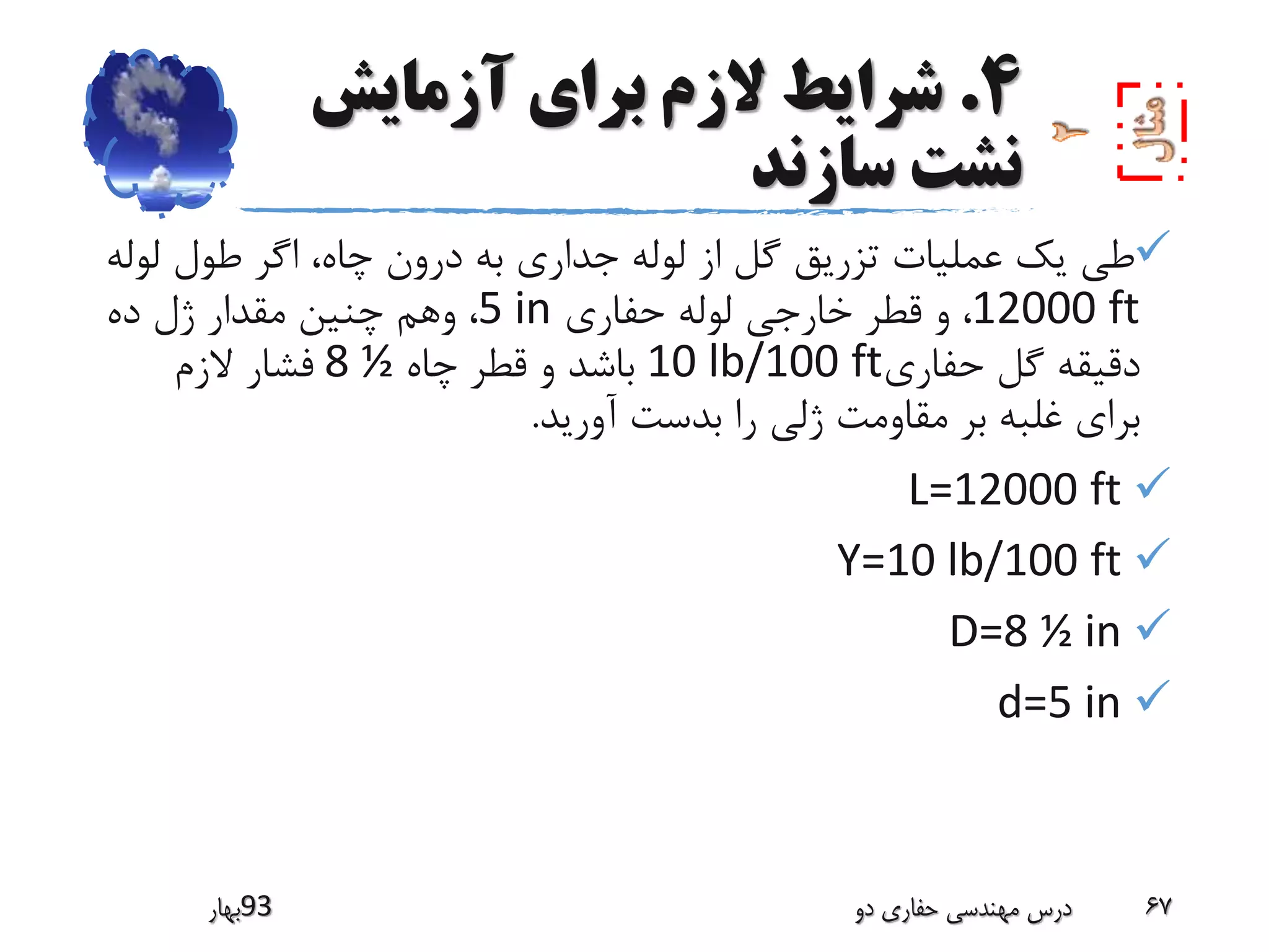4.‫آزمایش‬ ‫برای‬ ‫الزم‬ ‫شرایط‬
‫سازند‬ ‫نشت‬
‫ل‬ ‫طول‬ ‫اگر‬ ،‫چاه‬ ‫درون‬ ‫به‬ ‫جداری‬ ‫لوله‬ ‫از‬ ‫گل‬ ‫تزریق‬ ‫عملیات‬ ‫یک‬ ‫طی‬‫وله‬
12000 ft‫حفاری‬ ‫لوله‬ ‫خارجی‬ ‫قطر‬ ‫و‬ ،5 in‫ده‬ ‫ژل‬ ‫مقدار‬ ‫چنین‬ ‫وهم‬ ،
‫حفاری‬ ‫گل‬ ‫دقیقه‬10 lb/100 ft‫چاه‬ ‫قطر‬ ‫و‬ ‫باشد‬8 ½‫الزم‬ ‫فشار‬
‫آورید‬ ‫بدست‬ ‫را‬ ‫ژلی‬ ‫مقاومت‬ ‫بر‬ ‫غلبه‬ ‫برای‬.
L=12000 ft
Y=10 lb/100 ft
D=8 ½ in
d=5 in
‫39بهار‬ ‫دو‬ ‫حفاری‬ ‫مهندسی‬ ‫درس‬ 67
 