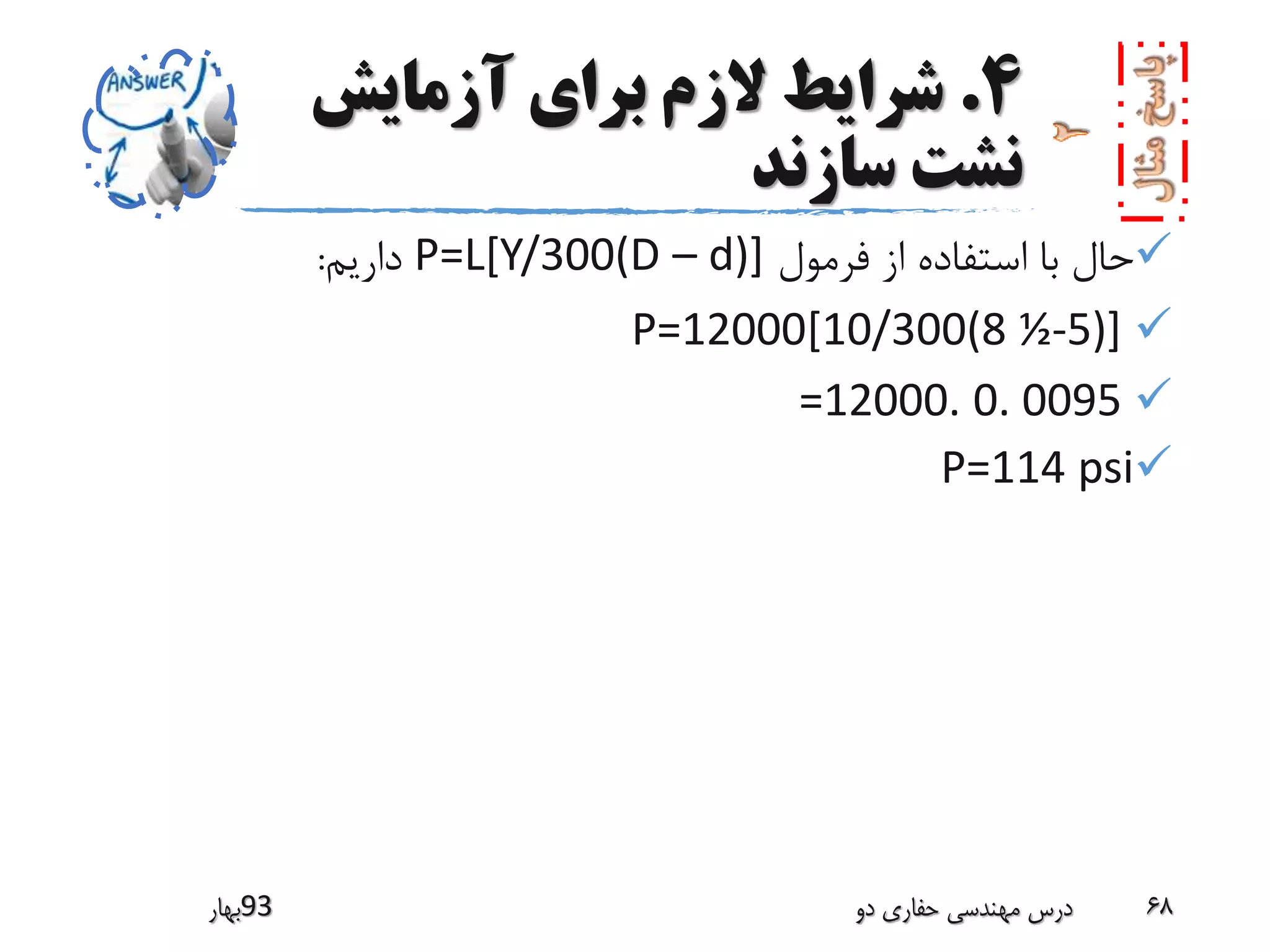 4.‫آزمایش‬ ‫برای‬ ‫الزم‬ ‫شرایط‬
‫سازند‬ ‫نشت‬
‫فرمول‬ ‫از‬ ‫استفاده‬ ‫با‬ ‫حال‬P=L[Y/300(D – d)]‫داریم‬:
P=12000[10/300(8 ½-5)]
=12000. 0. 0095
P=114 psi
‫39بهار‬ ‫دو‬ ‫حفاری‬ ‫مهندسی‬ ‫درس‬ 68
 