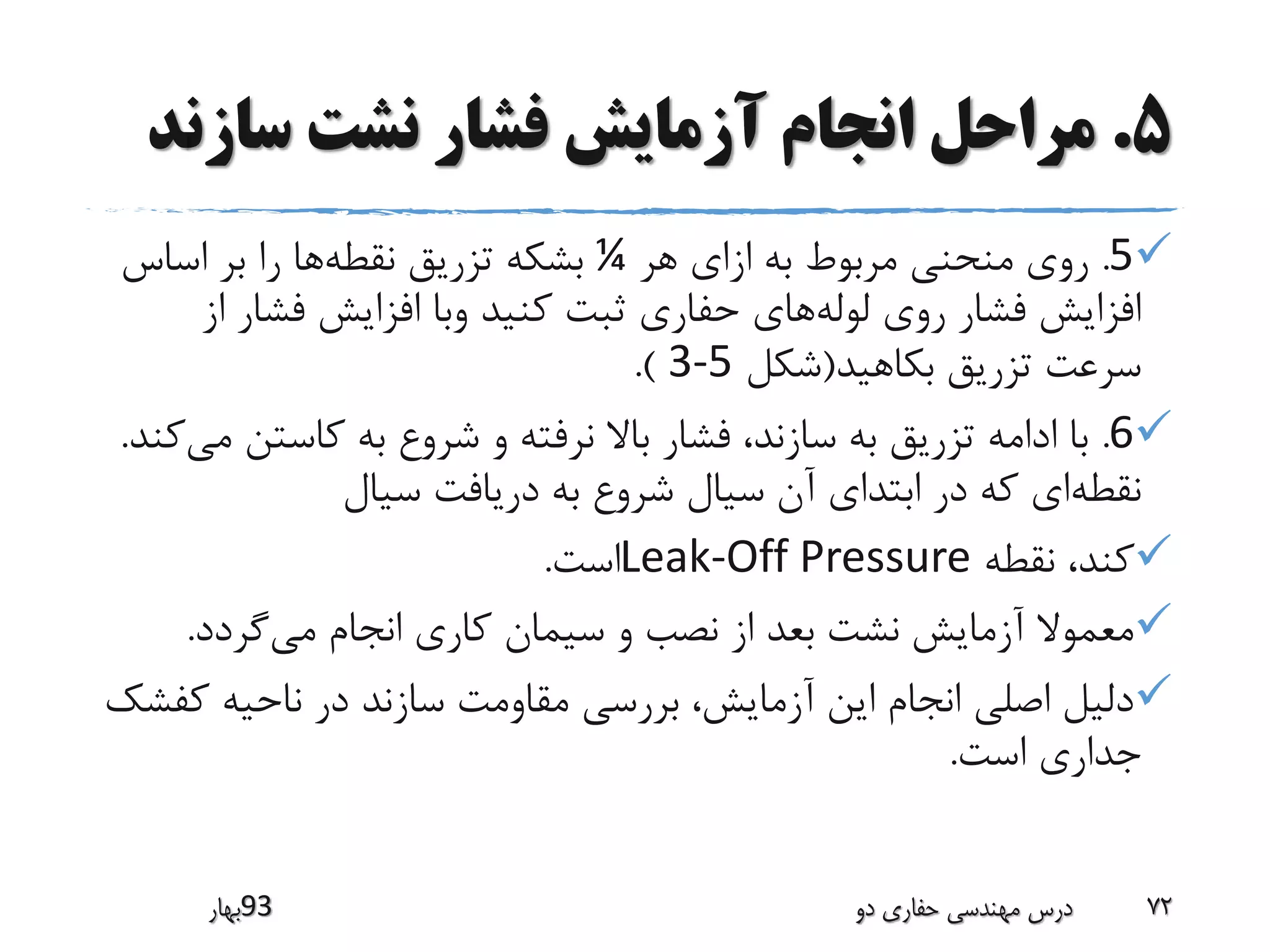 5.‫سازن‬ ‫نشت‬ ‫فشار‬ ‫آزمایش‬ ‫انجام‬ ‫مراحل‬‫د‬
5.‫هر‬ ‫ازای‬ ‫به‬ ‫مربوط‬ ‫منحنی‬ ‫روی‬¼‫نقطه‬ ‫تزریق‬ ‫بشکه‬‫اساس‬ ‫بر‬ ‫را‬ ‫ها‬
‫لوله‬ ‫روی‬ ‫فشار‬ ‫افزایش‬‫ا‬ ‫فشار‬ ‫افزایش‬ ‫وبا‬ ‫کنید‬ ‫ثبت‬ ‫حفاری‬ ‫های‬‫ز‬
‫بکاهید‬ ‫تزریق‬ ‫سرعت‬(‫شکل‬3-5.)
6.‫کاستن‬ ‫به‬ ‫شروع‬ ‫و‬ ‫نرفته‬ ‫باال‬ ‫فشار‬ ،‫سازند‬ ‫به‬ ‫تزریق‬ ‫ادامه‬ ‫با‬‫می‬‫کند‬.
‫نقطه‬‫سیال‬ ‫دریافت‬ ‫به‬ ‫شروع‬ ‫سیال‬ ‫آن‬ ‫ابتدای‬ ‫در‬ ‫که‬ ‫ای‬
‫نقطه‬ ،‫کند‬Leak-Off Pressure‫است‬.
‫می‬ ‫انجام‬ ‫کاری‬ ‫سیمان‬ ‫و‬ ‫نصب‬ ‫از‬ ‫بعد‬ ‫نشت‬ ‫آزمایش‬ ‫معموال‬‫گردد‬.
‫ک‬ ‫ناحیه‬ ‫در‬ ‫سازند‬ ‫مقاومت‬ ‫بررسی‬ ،‫آزمایش‬ ‫این‬ ‫انجام‬ ‫اصلی‬ ‫دلیل‬‫فشک‬
‫است‬ ‫جداری‬.
‫39بهار‬ ‫دو‬ ‫حفاری‬ ‫مهندسی‬ ‫درس‬ 72
 