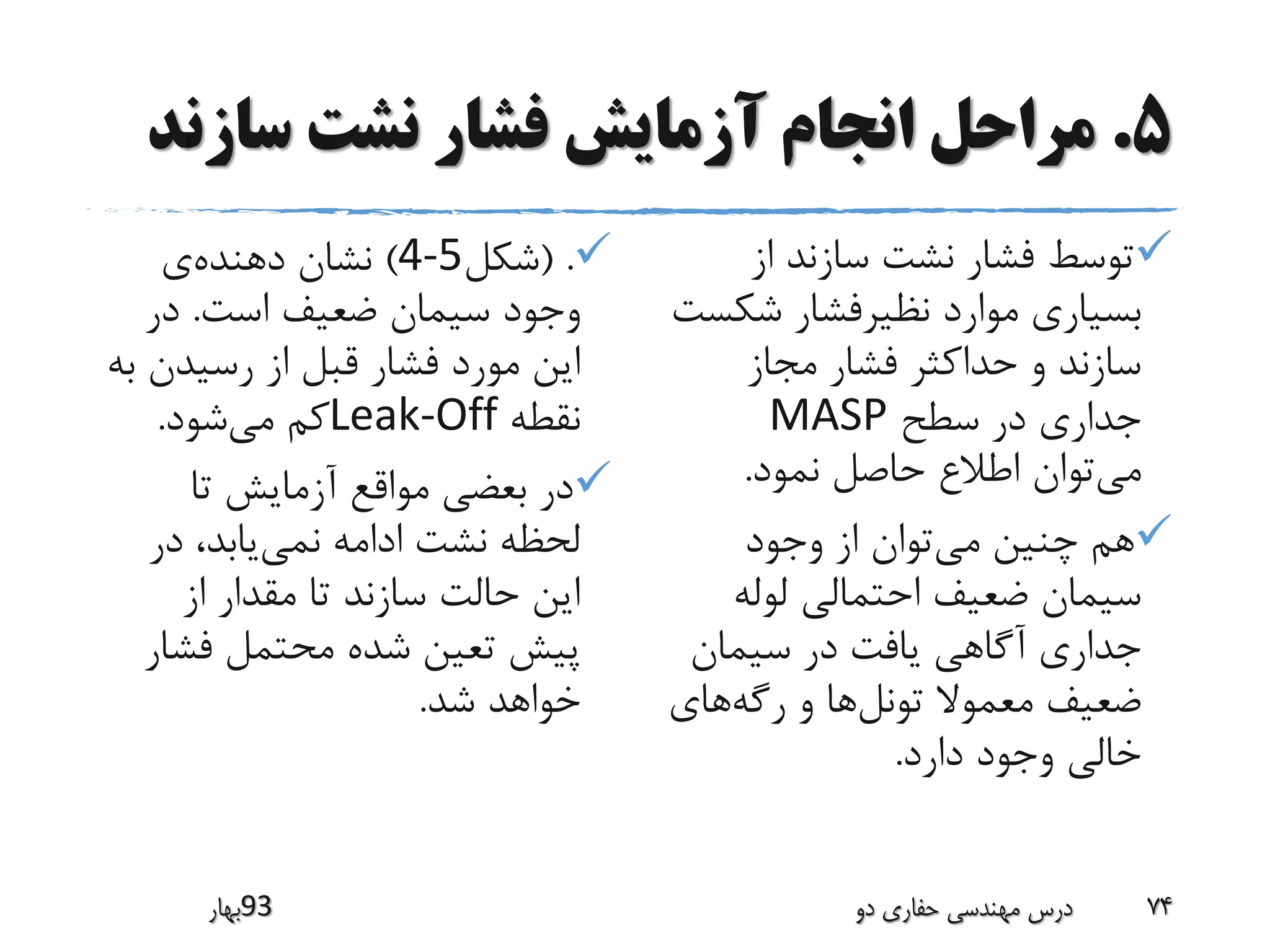 5.‫سازن‬ ‫نشت‬ ‫فشار‬ ‫آزمایش‬ ‫انجام‬ ‫مراحل‬‫د‬
( .‫شکل‬4-5)‫دهنده‬ ‫نشان‬‫ی‬
‫است‬ ‫ضعیف‬ ‫سیمان‬ ‫وجود‬.‫در‬
‫به‬ ‫رسیدن‬ ‫از‬ ‫قبل‬ ‫فشار‬ ‫مورد‬ ‫این‬
‫نقطه‬Leak-Off‫می‬ ‫کم‬‫شود‬.
‫تا‬ ‫آزمایش‬ ‫مواقع‬ ‫بعضی‬ ‫در‬
‫نمی‬ ‫ادامه‬ ‫نشت‬ ‫لحظه‬‫در‬ ،‫یابد‬
‫از‬ ‫مقدار‬ ‫تا‬ ‫سازند‬ ‫حالت‬ ‫این‬
‫فش‬ ‫محتمل‬ ‫شده‬ ‫تعین‬ ‫پیش‬‫ار‬
‫شد‬ ‫خواهد‬.
‫از‬ ‫سازند‬ ‫نشت‬ ‫فشار‬ ‫توسط‬
‫شک‬ ‫نظیرفشار‬ ‫موارد‬ ‫بسیاری‬‫ست‬
‫مجاز‬ ‫فشار‬ ‫حداکثر‬ ‫و‬ ‫سازند‬
‫سطح‬ ‫در‬ ‫جداری‬MASP
‫می‬‫نمود‬ ‫حاصل‬ ‫اطالع‬ ‫توان‬.
‫می‬ ‫چنین‬ ‫هم‬‫وجود‬ ‫از‬ ‫توان‬
‫لوله‬ ‫احتمالی‬ ‫ضعیف‬ ‫سیمان‬
‫سیمان‬ ‫در‬ ‫یافت‬ ‫آگاهی‬ ‫جداری‬
‫تونل‬ ‫معموال‬ ‫ضعیف‬‫رگه‬ ‫و‬ ‫ها‬‫های‬
‫دارد‬ ‫وجود‬ ‫خالی‬.
‫39بهار‬ ‫دو‬ ‫حفاری‬ ‫مهندسی‬ ‫درس‬ 74
 