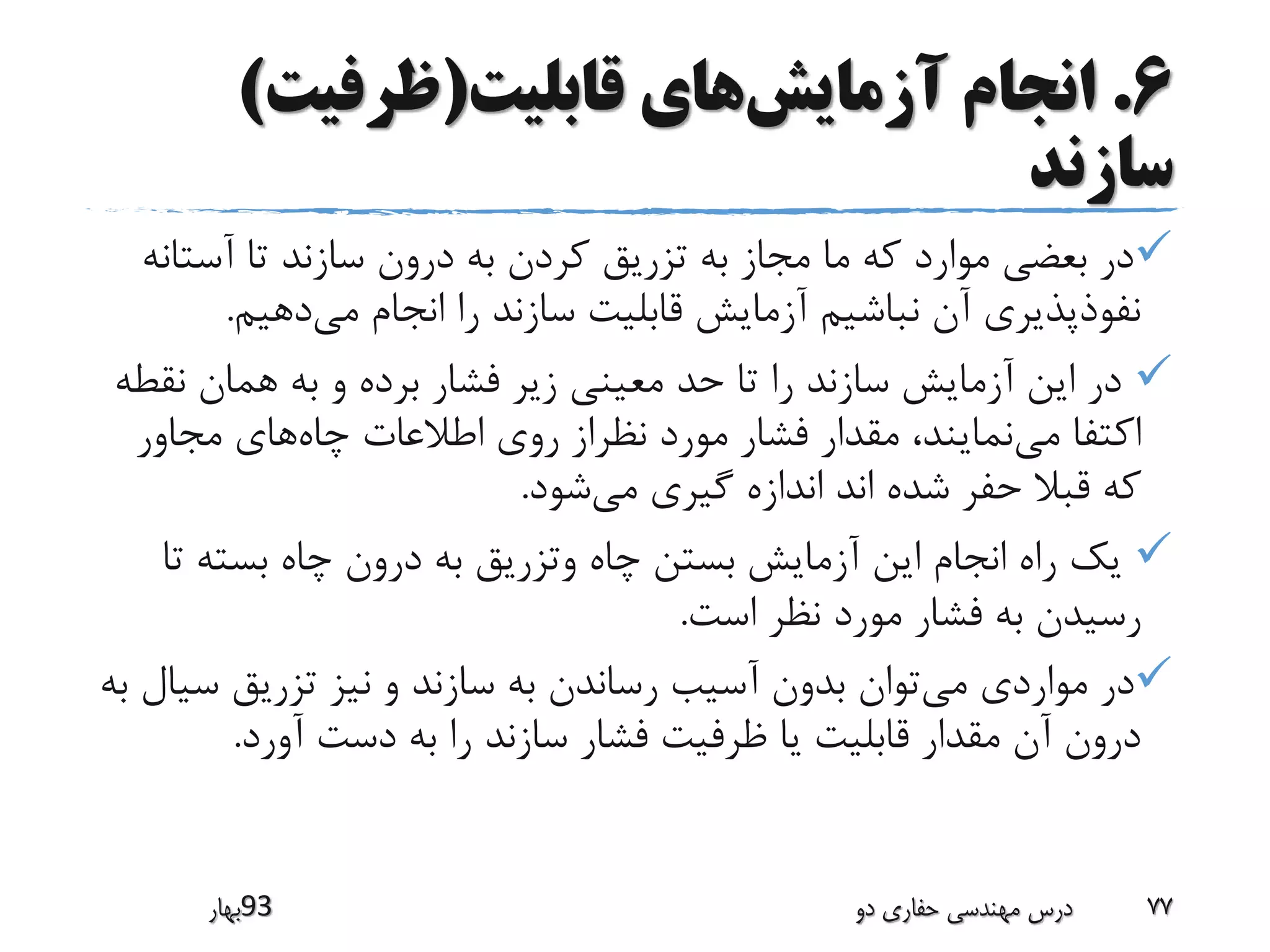 6.‫آزمایش‬ ‫انجام‬‫قابلیت‬ ‫های‬(‫ظرفیت‬)
‫سازند‬
‫آست‬ ‫تا‬ ‫سازند‬ ‫درون‬ ‫به‬ ‫کردن‬ ‫تزریق‬ ‫به‬ ‫مجاز‬ ‫ما‬ ‫که‬ ‫موارد‬ ‫بعضی‬ ‫در‬‫انه‬
‫می‬ ‫انجام‬ ‫را‬ ‫سازند‬ ‫قابلیت‬ ‫آزمایش‬ ‫نباشیم‬ ‫آن‬ ‫نفوذپذیری‬‫دهیم‬.
‫ن‬ ‫همان‬ ‫به‬ ‫و‬ ‫برده‬ ‫فشار‬ ‫زیر‬ ‫معینی‬ ‫حد‬ ‫تا‬ ‫را‬ ‫سازند‬ ‫آزمایش‬ ‫این‬ ‫در‬‫قطه‬
‫می‬ ‫اکتفا‬‫چاه‬ ‫اطالعات‬ ‫روی‬ ‫نظراز‬ ‫مورد‬ ‫فشار‬ ‫مقدار‬ ،‫نمایند‬‫مجاور‬ ‫های‬
‫می‬ ‫گیری‬ ‫اندازه‬ ‫اند‬ ‫شده‬ ‫حفر‬ ‫قبال‬ ‫که‬‫شود‬.
‫ت‬ ‫بسته‬ ‫چاه‬ ‫درون‬ ‫به‬ ‫وتزریق‬ ‫چاه‬ ‫بستن‬ ‫آزمایش‬ ‫این‬ ‫انجام‬ ‫راه‬ ‫یک‬‫ا‬
‫است‬ ‫نظر‬ ‫مورد‬ ‫فشار‬ ‫به‬ ‫رسیدن‬.
‫می‬ ‫مواردی‬ ‫در‬‫س‬ ‫تزریق‬ ‫نیز‬ ‫و‬ ‫سازند‬ ‫به‬ ‫رساندن‬ ‫آسیب‬ ‫بدون‬ ‫توان‬‫به‬ ‫یال‬
‫آورد‬ ‫دست‬ ‫به‬ ‫را‬ ‫سازند‬ ‫فشار‬ ‫ظرفیت‬ ‫یا‬ ‫قابلیت‬ ‫مقدار‬ ‫آن‬ ‫درون‬.
‫39بهار‬ ‫دو‬ ‫حفاری‬ ‫مهندسی‬ ‫درس‬ 77
 