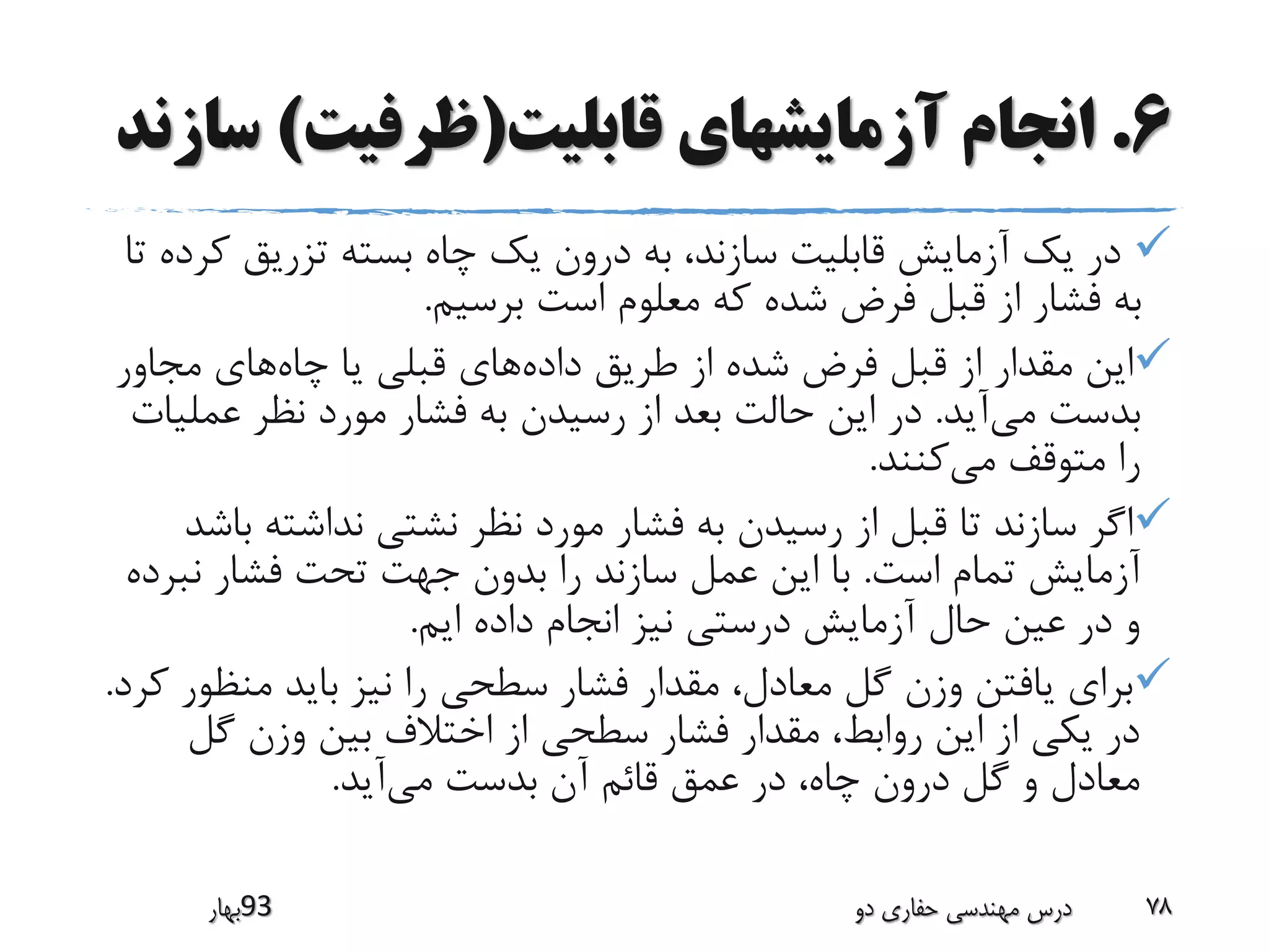 6.‫قابلیت‬ ‫آزمایشهای‬ ‫انجام‬(‫ظرفیت‬)‫س‬‫ازند‬
‫ک‬ ‫تزریق‬ ‫بسته‬ ‫چاه‬ ‫یک‬ ‫درون‬ ‫به‬ ،‫سازند‬ ‫قابلیت‬ ‫آزمایش‬ ‫یک‬ ‫در‬‫تا‬ ‫رده‬
‫برسیم‬ ‫است‬ ‫معلوم‬ ‫که‬ ‫شده‬ ‫فرض‬ ‫قبل‬ ‫از‬ ‫فشار‬ ‫به‬.
‫داده‬ ‫طریق‬ ‫از‬ ‫شده‬ ‫فرض‬ ‫قبل‬ ‫از‬ ‫مقدار‬ ‫این‬‫چاه‬ ‫یا‬ ‫قبلی‬ ‫های‬‫مجاور‬ ‫های‬
‫می‬ ‫بدست‬‫آید‬.‫عمل‬ ‫نظر‬ ‫مورد‬ ‫فشار‬ ‫به‬ ‫رسیدن‬ ‫از‬ ‫بعد‬ ‫حالت‬ ‫این‬ ‫در‬‫یات‬
‫می‬ ‫متوقف‬ ‫را‬‫کنند‬.
‫ب‬ ‫نداشته‬ ‫نشتی‬ ‫نظر‬ ‫مورد‬ ‫فشار‬ ‫به‬ ‫رسیدن‬ ‫از‬ ‫قبل‬ ‫تا‬ ‫سازند‬ ‫اگر‬‫اشد‬
‫است‬ ‫تمام‬ ‫آزمایش‬.‫نب‬ ‫فشار‬ ‫تحت‬ ‫جهت‬ ‫بدون‬ ‫را‬ ‫سازند‬ ‫عمل‬ ‫این‬ ‫با‬‫رده‬
‫ایم‬ ‫داده‬ ‫انجام‬ ‫نیز‬ ‫درستی‬ ‫آزمایش‬ ‫حال‬ ‫عین‬ ‫در‬ ‫و‬.
‫منظ‬ ‫باید‬ ‫نیز‬ ‫را‬ ‫سطحی‬ ‫فشار‬ ‫مقدار‬ ،‫معادل‬ ‫گل‬ ‫وزن‬ ‫یافتن‬ ‫برای‬‫کرد‬ ‫ور‬.
‫گل‬ ‫وزن‬ ‫بین‬ ‫اختالف‬ ‫از‬ ‫سطحی‬ ‫فشار‬ ‫مقدار‬ ،‫روابط‬ ‫این‬ ‫از‬ ‫یکی‬ ‫در‬
‫می‬ ‫بدست‬ ‫آن‬ ‫قائم‬ ‫عمق‬ ‫در‬ ،‫چاه‬ ‫درون‬ ‫گل‬ ‫و‬ ‫معادل‬‫آید‬.
‫39بهار‬ ‫دو‬ ‫حفاری‬ ‫مهندسی‬ ‫درس‬ 78
 
