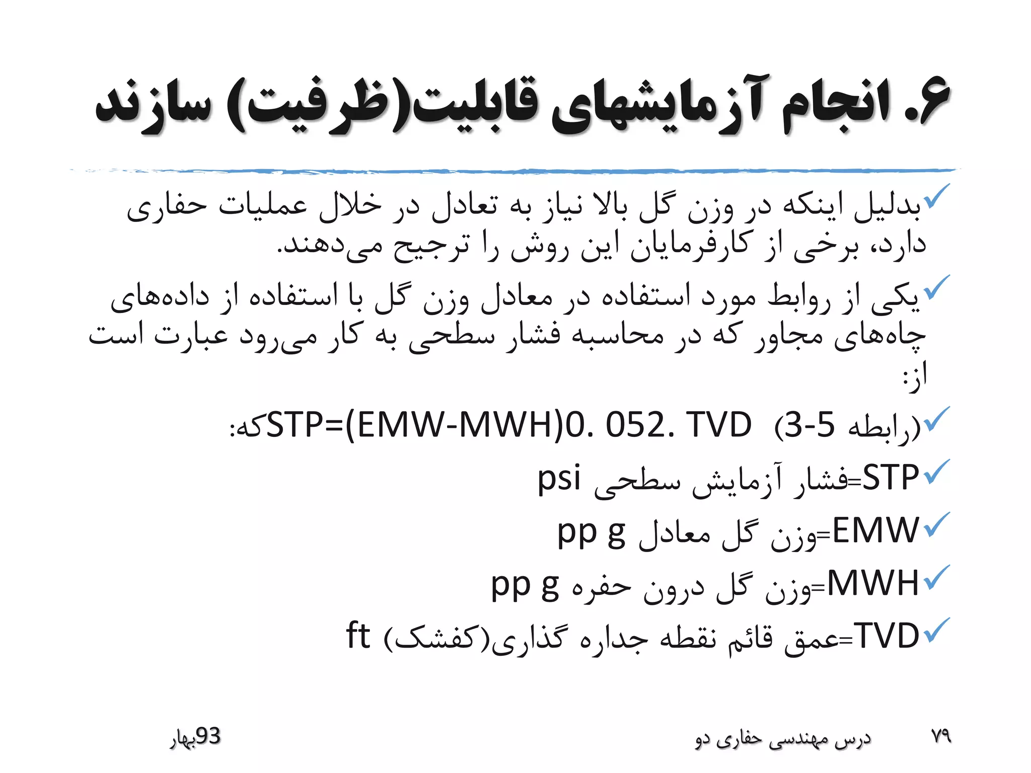 6.‫قابلیت‬ ‫آزمایشهای‬ ‫انجام‬(‫ظرفیت‬)‫س‬‫ازند‬
‫حف‬ ‫عملیات‬ ‫خالل‬ ‫در‬ ‫تعادل‬ ‫به‬ ‫نیاز‬ ‫باال‬ ‫گل‬ ‫وزن‬ ‫در‬ ‫اینکه‬ ‫بدلیل‬‫اری‬
‫می‬ ‫ترجیح‬ ‫را‬ ‫روش‬ ‫این‬ ‫کارفرمایان‬ ‫از‬ ‫برخی‬ ،‫دارد‬‫دهند‬.
‫داده‬ ‫از‬ ‫استفاده‬ ‫با‬ ‫گل‬ ‫وزن‬ ‫معادل‬ ‫در‬ ‫استفاده‬ ‫مورد‬ ‫روابط‬ ‫از‬ ‫یکی‬‫های‬
‫چاه‬‫می‬ ‫کار‬ ‫به‬ ‫سطحی‬ ‫فشار‬ ‫محاسبه‬ ‫در‬ ‫که‬ ‫مجاور‬ ‫های‬‫است‬ ‫عبارت‬ ‫رود‬
‫از‬:
(‫رابطه‬3-5)STP=(EMW-MWH)0. 052. TVD‫که‬:
STP=‫سطحی‬ ‫آزمایش‬ ‫فشار‬psi
EMW=‫معادل‬ ‫گل‬ ‫وزن‬pp g
MWH=‫حفره‬ ‫درون‬ ‫گل‬ ‫وزن‬pp g
TVD=‫گذاری‬ ‫جداره‬ ‫نقطه‬ ‫قائم‬ ‫عمق‬(‫کفشک‬)ft
‫39بهار‬ ‫دو‬ ‫حفاری‬ ‫مهندسی‬ ‫درس‬ 79
 