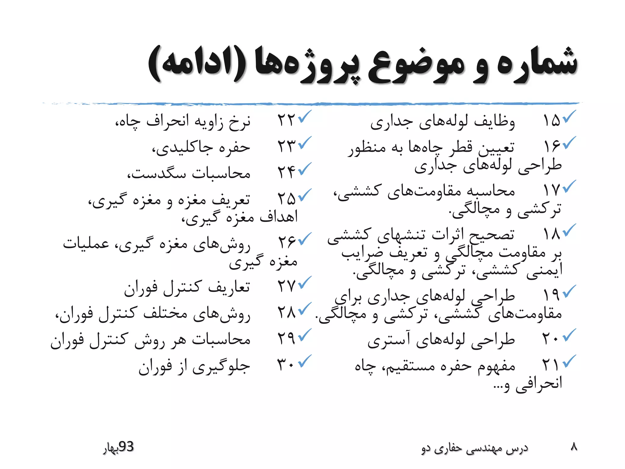 ‫پروژه‬ ‫موضوع‬ ‫و‬ ‫شماره‬‫ها‬(‫ادامه‬)
15‫لوله‬ ‫وظایف‬‫جداری‬ ‫های‬
16‫چاه‬ ‫قطر‬ ‫تعیین‬‫منظور‬ ‫به‬ ‫ها‬
‫لوله‬ ‫طراحی‬‫جداری‬ ‫های‬
17‫مقاومت‬ ‫محاسبه‬،‫کششی‬ ‫های‬
‫مچالگی‬ ‫و‬ ‫ترکشی‬.
18‫کشش‬ ‫تنشهای‬ ‫اثرات‬ ‫تصحیح‬‫ی‬
‫ضرایب‬ ‫تعریف‬ ‫و‬ ‫مچالگی‬ ‫مقاومت‬ ‫بر‬
‫مچالگی‬ ‫و‬ ‫ترکشی‬ ،‫کششی‬ ‫ایمنی‬.
19‫لوله‬ ‫طراحی‬‫برای‬ ‫جداری‬ ‫های‬
‫مقاومت‬‫مچالگ‬ ‫و‬ ‫ترکشی‬ ،‫کششی‬ ‫های‬‫ی‬.
20‫لوله‬ ‫طراحی‬‫آستری‬ ‫های‬
21‫چاه‬ ،‫مستقیم‬ ‫حفره‬ ‫مفهوم‬
‫و‬ ‫انحرافی‬...
22،‫چاه‬ ‫انحراف‬ ‫زاویه‬ ‫نرخ‬
23،‫جاکلیدی‬ ‫حفره‬
24،‫سگدست‬ ‫محاسبات‬
25،‫گیری‬ ‫مغزه‬ ‫و‬ ‫مغزه‬ ‫تعریف‬
،‫گیری‬ ‫مغزه‬ ‫اهداف‬
26‫روش‬‫عملیات‬ ،‫گیری‬ ‫مغزه‬ ‫های‬
‫گیری‬ ‫مغزه‬
27‫فوران‬ ‫کنترل‬ ‫تعاریف‬
28‫روش‬،‫فوران‬ ‫کنترل‬ ‫مختلف‬ ‫های‬
29‫فوران‬ ‫کنترل‬ ‫روش‬ ‫هر‬ ‫محاسبات‬
30‫فوران‬ ‫از‬ ‫جلوگیری‬
‫39بهار‬ ‫دو‬ ‫حفاری‬ ‫مهندسی‬ ‫درس‬ 8
 