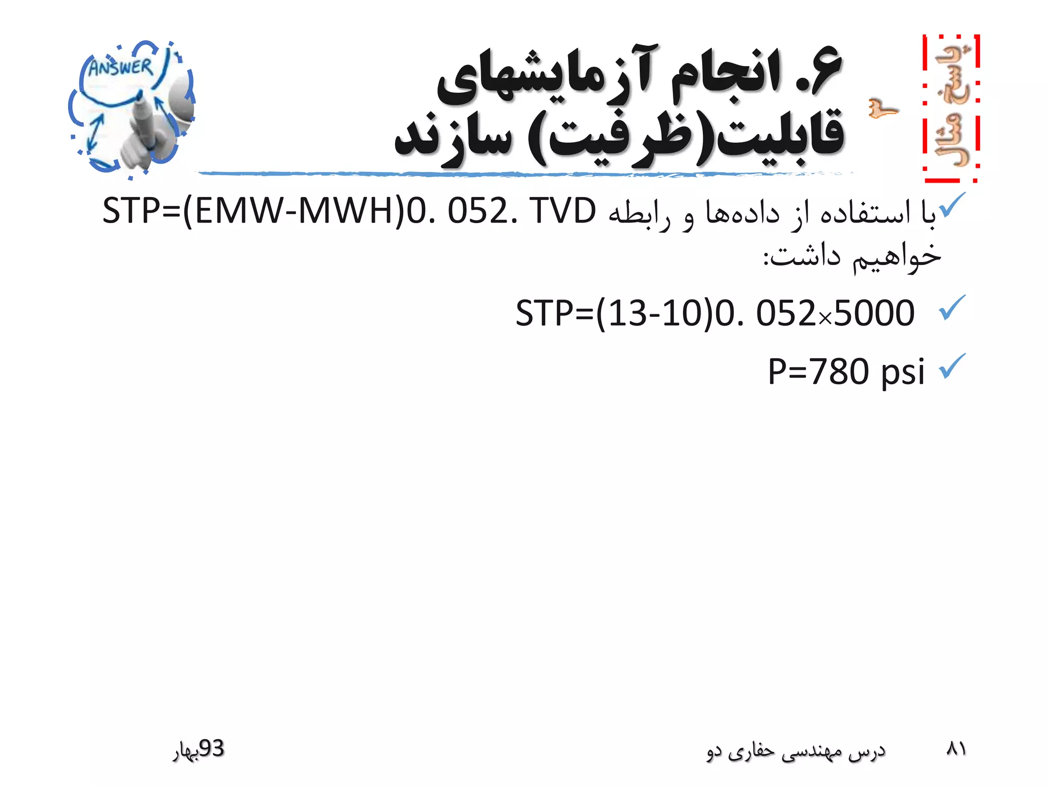 6.‫آزمایشهای‬ ‫انجام‬
‫قابلیت‬(‫ظرفیت‬)‫سازند‬
‫داده‬ ‫از‬ ‫استفاده‬ ‫با‬‫رابطه‬ ‫و‬ ‫ها‬STP=(EMW-MWH)0. 052. TVD
‫داشت‬ ‫خواهیم‬:
STP=(13-10)0. 052×5000
P=780 psi
‫39بهار‬ ‫دو‬ ‫حفاری‬ ‫مهندسی‬ ‫درس‬ 81
 