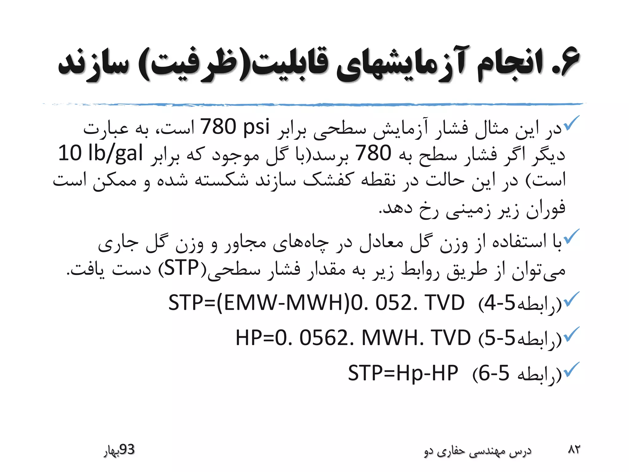 6.‫قابلیت‬ ‫آزمایشهای‬ ‫انجام‬(‫ظرفیت‬)‫س‬‫ازند‬
‫برابر‬ ‫سطحی‬ ‫آزمایش‬ ‫فشار‬ ‫مثال‬ ‫این‬ ‫در‬780 psi‫عبارت‬ ‫به‬ ،‫است‬
‫به‬ ‫سطح‬ ‫فشار‬ ‫اگر‬ ‫دیگر‬780‫برسد‬(‫برابر‬ ‫که‬ ‫موجود‬ ‫گل‬ ‫با‬10 lb/gal
‫است‬)‫ممکن‬ ‫و‬ ‫شده‬ ‫شکسته‬ ‫سازند‬ ‫کفشک‬ ‫نقطه‬ ‫در‬ ‫حالت‬ ‫این‬ ‫در‬‫است‬
‫دهد‬ ‫رخ‬ ‫زمینی‬ ‫زیر‬ ‫فوران‬.
‫چاه‬ ‫در‬ ‫معادل‬ ‫گل‬ ‫وزن‬ ‫از‬ ‫استفاده‬ ‫با‬‫جاری‬ ‫گل‬ ‫وزن‬ ‫و‬ ‫مجاور‬ ‫های‬
‫می‬‫سطحی‬ ‫فشار‬ ‫مقدار‬ ‫به‬ ‫زیر‬ ‫روابط‬ ‫طریق‬ ‫از‬ ‫توان‬(STP)‫یافت‬ ‫دست‬.
(‫رابطه‬4-5)STP=(EMW-MWH)0. 052. TVD
(‫رابطه‬5-5)HP=0. 0562. MWH. TVD
(‫رابطه‬6-5)STP=Hp-HP
‫39بهار‬ ‫دو‬ ‫حفاری‬ ‫مهندسی‬ ‫درس‬ 82
 