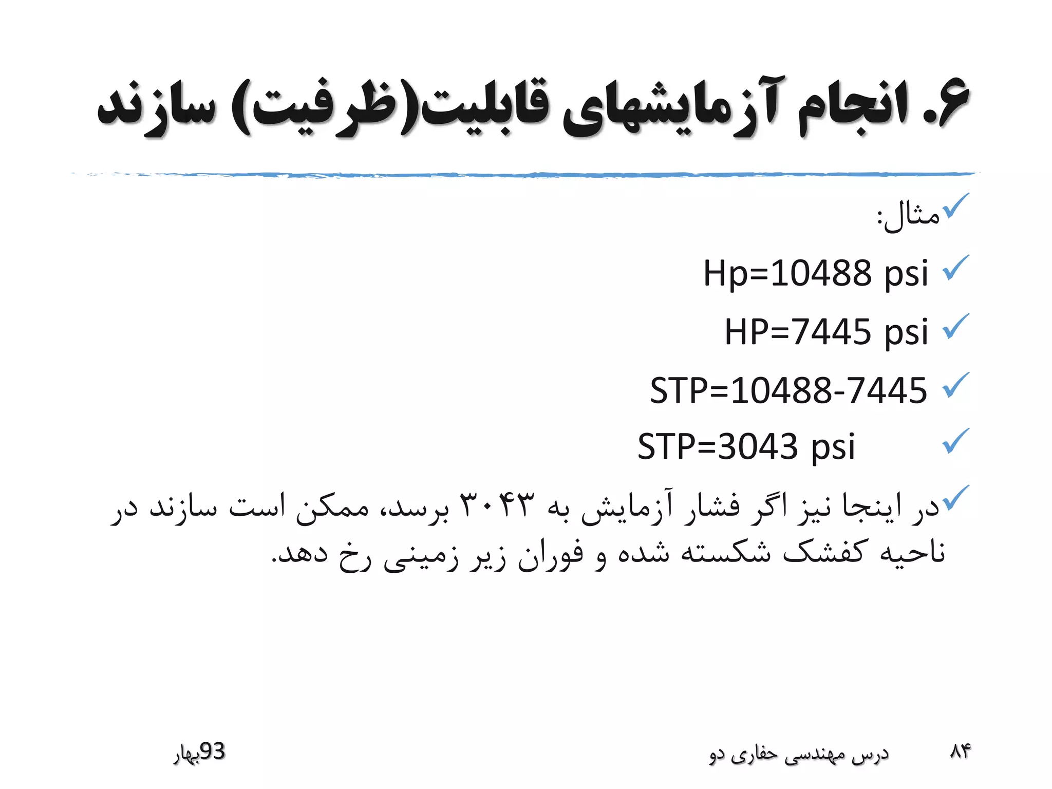 6.‫قابلیت‬ ‫آزمایشهای‬ ‫انجام‬(‫ظرفیت‬)‫س‬‫ازند‬
‫مثال‬:
Hp=10488 psi
HP=7445 psi
STP=10488-7445
STP=3043 psi
‫به‬ ‫آزمایش‬ ‫فشار‬ ‫اگر‬ ‫نیز‬ ‫اینجا‬ ‫در‬3043‫در‬ ‫سازند‬ ‫است‬ ‫ممکن‬ ،‫برسد‬
‫دهد‬ ‫رخ‬ ‫زمینی‬ ‫زیر‬ ‫فوران‬ ‫و‬ ‫شده‬ ‫شکسته‬ ‫کفشک‬ ‫ناحیه‬.
‫39بهار‬ ‫دو‬ ‫حفاری‬ ‫مهندسی‬ ‫درس‬ 84
 