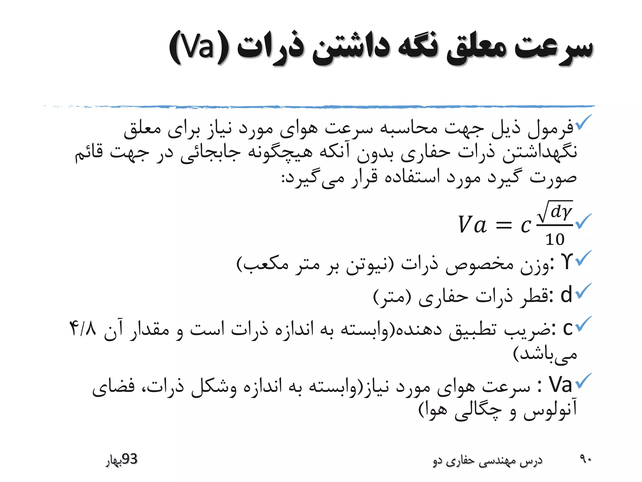 ‫ذرات‬ ‫داشتن‬ ‫نگه‬ ‫معلق‬ ‫سرعت‬(Va)
‫معلق‬ ‫برای‬ ‫نیاز‬ ‫مورد‬ ‫هوای‬ ‫سرعت‬ ‫محاسبه‬ ‫جهت‬ ‫ذیل‬ ‫فرمول‬
‫نگهداشتن‬‫قائ‬ ‫جهت‬ ‫در‬ ‫جابجائی‬ ‫هیچگونه‬ ‫آنکه‬ ‫بدون‬ ‫حفاری‬ ‫ذرات‬‫م‬
‫می‬ ‫قرار‬ ‫استفاده‬ ‫مورد‬ ‫گیرد‬ ‫صورت‬‫گیرد‬:
𝑉𝑎 = 𝑐
𝑑𝛾
10
: ϒ‫وزن‬‫مخصوص‬‫ذرات‬(‫نیوتن‬‫متر‬ ‫بر‬‫مکعب‬)
: d‫قطر‬‫حفاری‬ ‫ذرات‬(‫متر‬)
: c‫ضریب‬‫تطبیق‬‫دهنده‬(‫آن‬ ‫مقدار‬ ‫و‬ ‫است‬ ‫ذرات‬ ‫اندازه‬ ‫به‬ ‫وابسته‬4/8
‫می‬‫باشد‬)
: Va‫سرعت‬‫هوای‬‫نیاز‬ ‫مورد‬(‫اندازه‬ ‫به‬ ‫وابسته‬‫وشکل‬‫فضای‬ ،‫ذرات‬
‫آنولوس‬‫هوا‬ ‫چگالی‬ ‫و‬)
‫39بهار‬ ‫دو‬ ‫حفاری‬ ‫مهندسی‬ ‫درس‬ 90
 