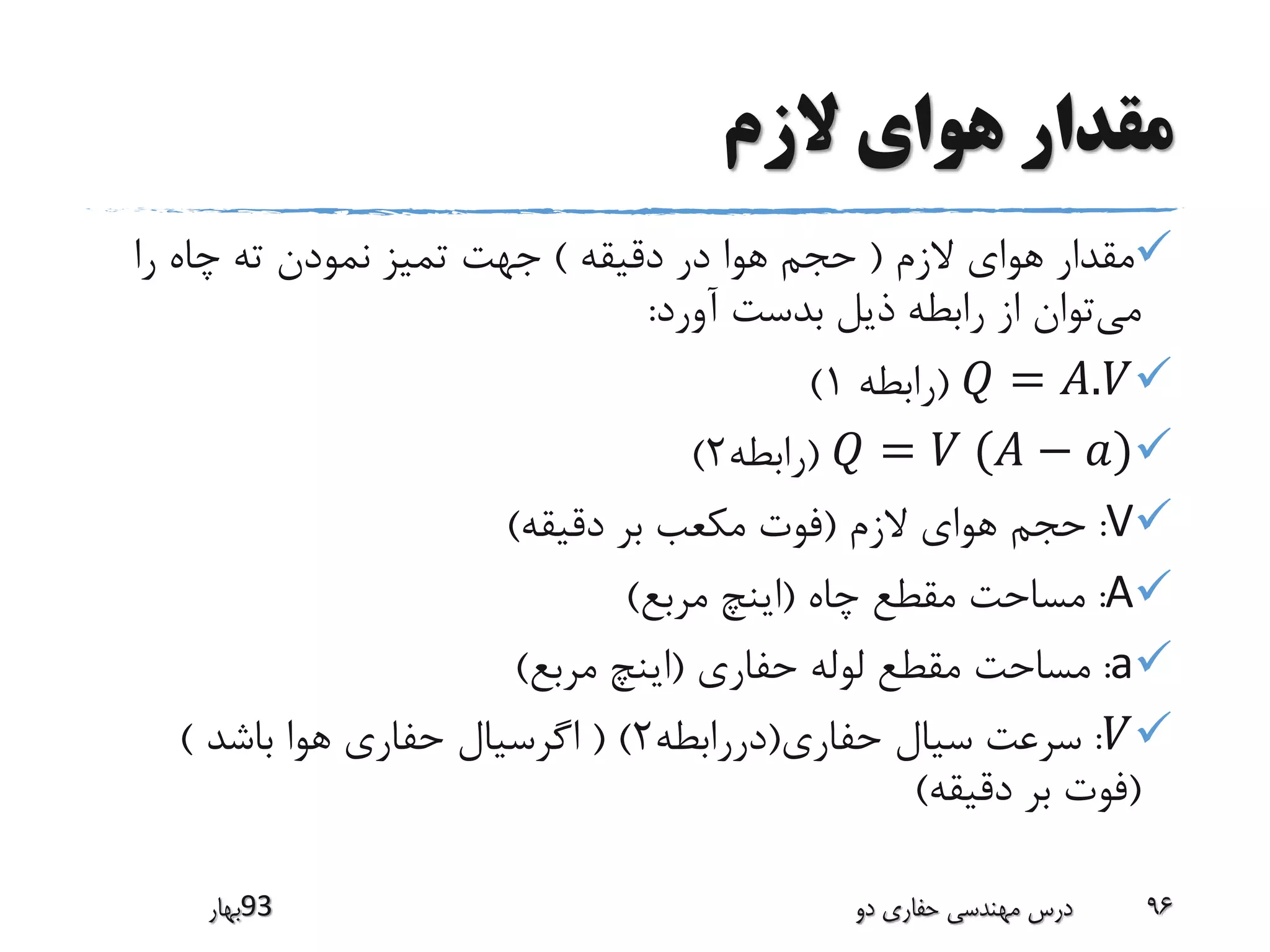‫الزم‬ ‫هوای‬ ‫مقدار‬
‫مقدار‬‫الزم‬ ‫هوای‬(‫دقیقه‬ ‫در‬ ‫هوا‬ ‫حجم‬)‫ته‬ ‫نمودن‬ ‫تمیز‬ ‫جهت‬‫را‬ ‫چاه‬
‫می‬‫توان‬‫بدست‬ ‫ذیل‬ ‫رابطه‬ ‫از‬‫آورد‬:
𝑄 = 𝐴.𝑉(‫رابطه‬1)
𝑄 = 𝑉 (𝐴 − 𝑎)(‫رابطه‬2)
V:‫حجم‬‫الزم‬ ‫هوای‬(‫دقیقه‬ ‫بر‬ ‫مکعب‬ ‫فوت‬)
A:‫مساحت‬‫مقطع‬‫چاه‬(‫مرب‬ ‫اینچ‬‫ع‬)
a:‫مساحت‬‫حفاری‬ ‫لوله‬ ‫مقطع‬(‫مربع‬ ‫اینچ‬)
𝑉:‫سرعت‬‫سیال‬‫حفاری‬(‫دررابطه‬2( )‫اگرسیال‬‫باشد‬ ‫هوا‬ ‫حفاری‬)
(‫دقیقه‬ ‫بر‬ ‫فوت‬)
‫39بهار‬ ‫دو‬ ‫حفاری‬ ‫مهندسی‬ ‫درس‬ 96
 
