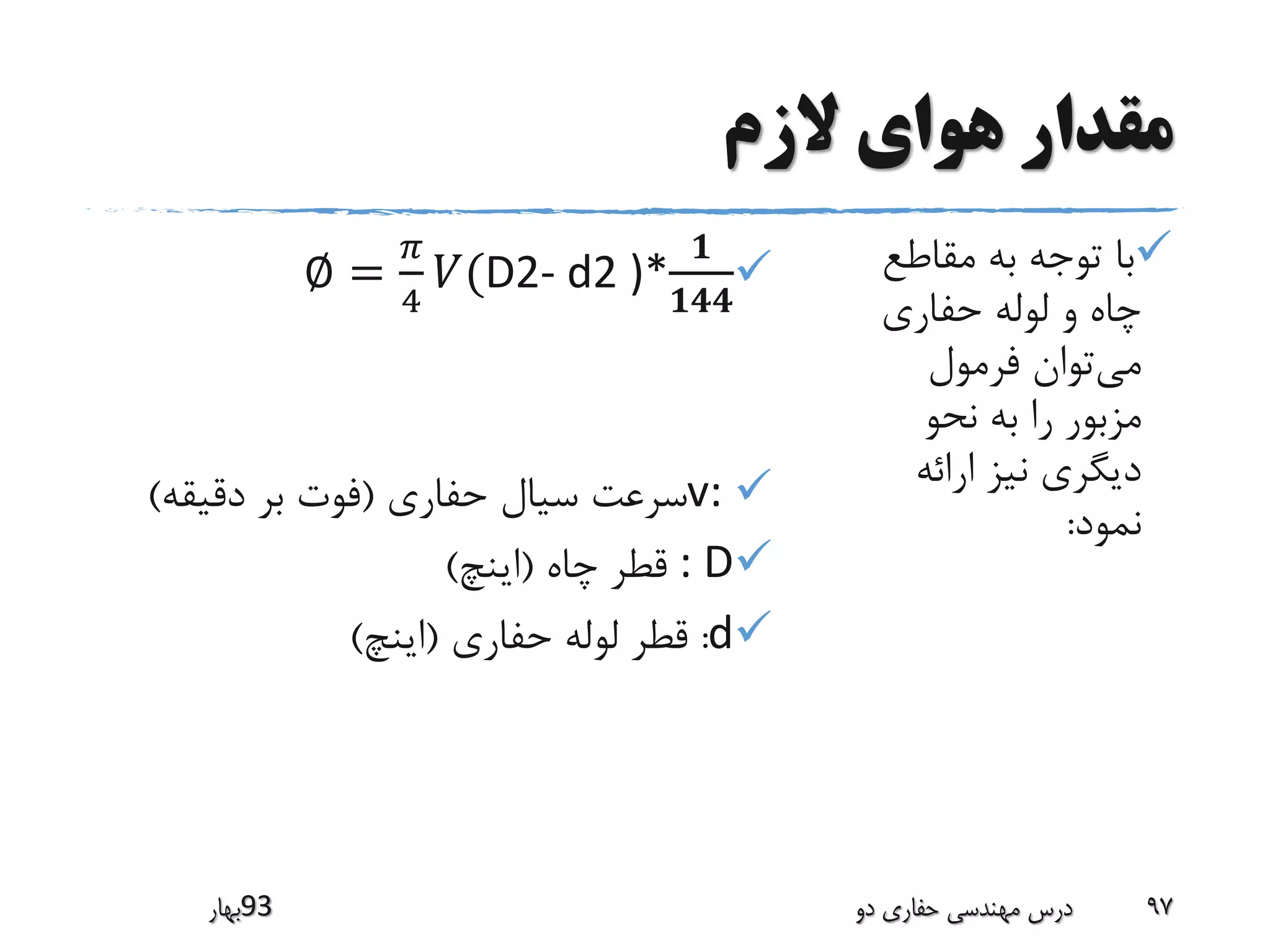 ‫الزم‬ ‫هوای‬ ‫مقدار‬
‫مقاطع‬ ‫به‬ ‫توجه‬ ‫با‬
‫حفاری‬ ‫لوله‬ ‫و‬ ‫چاه‬
‫می‬‫فرمول‬ ‫توان‬
‫نحو‬ ‫به‬ ‫را‬ ‫مزبور‬
‫ارائه‬ ‫نیز‬ ‫دیگری‬
‫نمود‬:
∅ =
𝜋
4
𝑉(D2- d2 )*
𝟏
𝟏𝟒𝟒
v:‫سرعت‬‫حفاری‬ ‫سیال‬(‫دقیقه‬ ‫بر‬ ‫فوت‬)
: D‫چاه‬ ‫قطر‬(‫اینچ‬)
d:‫قطر‬‫حفاری‬ ‫لوله‬(‫اینچ‬)
‫39بهار‬ ‫دو‬ ‫حفاری‬ ‫مهندسی‬ ‫درس‬ 97
 