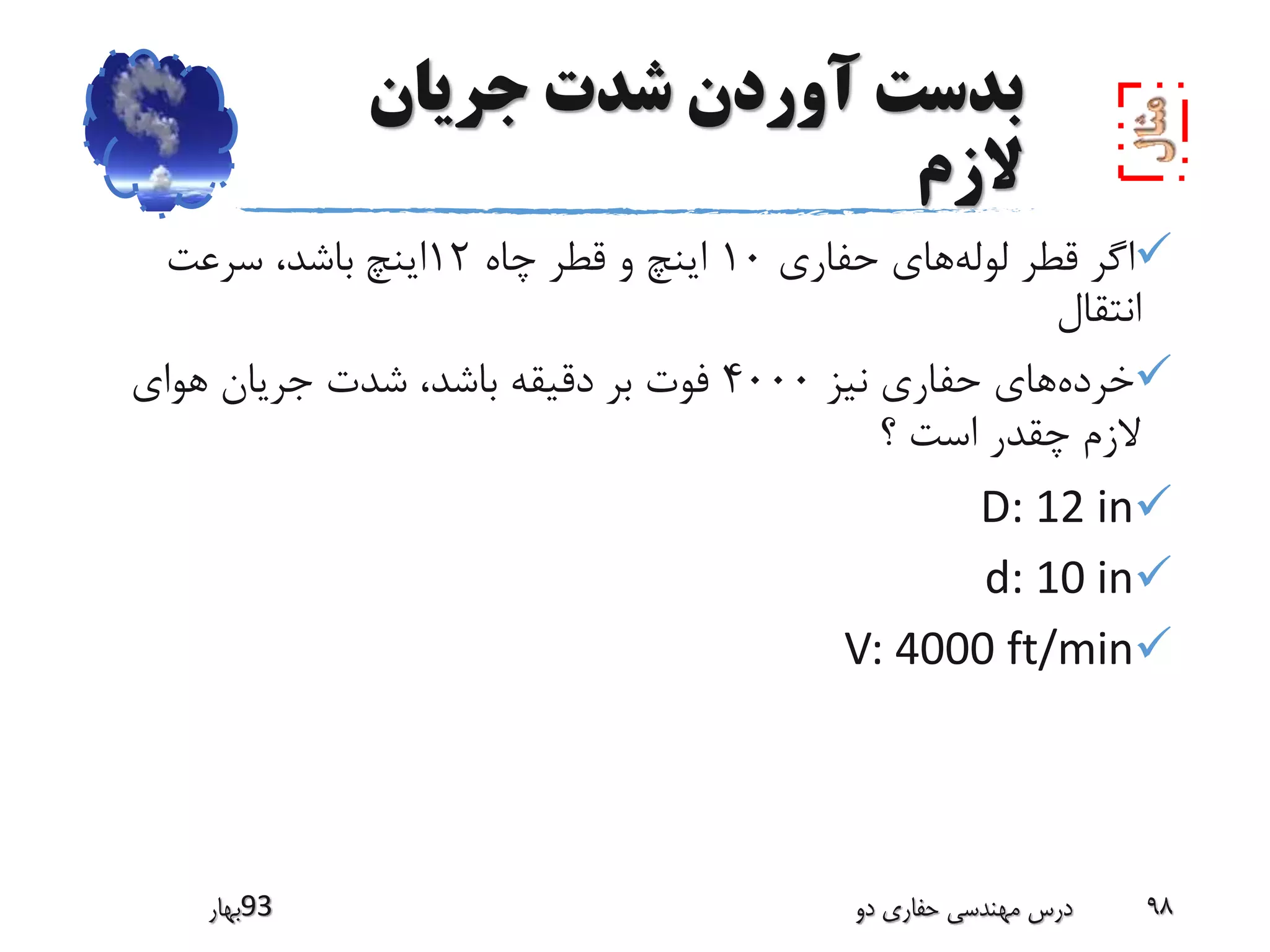 ‫جریان‬ ‫شدت‬ ‫آوردن‬ ‫بدست‬
‫الزم‬
‫لوله‬ ‫قطر‬ ‫اگر‬‫حفاری‬ ‫های‬10‫چاه‬ ‫قطر‬ ‫و‬ ‫اینچ‬12‫اینچ‬‫سرعت‬ ،‫باشد‬
‫انتقال‬
‫خرده‬‫نیز‬ ‫حفاری‬ ‫های‬4000‫هوای‬ ‫جریان‬ ‫شدت‬ ،‫باشد‬ ‫دقیقه‬ ‫بر‬ ‫فوت‬
‫؟‬ ‫است‬ ‫چقدر‬ ‫الزم‬
D: 12 in
d: 10 in
V: 4000 ft/min
‫39بهار‬ ‫دو‬ ‫حفاری‬ ‫مهندسی‬ ‫درس‬ 98
 