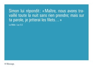 Simon lui répondit : « Maître, nous avons tra-
  vaillé toute la nuit sans rien prendre; mais sur
  ta parole, je jetterai les filets… »
  La Bible : Luc 5.5




Message.
 