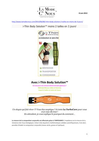   1	
  
8	
  Juin	
  2013	
  
	
  
http://www.lamodecnous.com/2013/06/08/i-­‐thin-­‐body-­‐solution-­‐2-­‐tailles-­‐en-­‐moins-­‐de-­‐3-­‐jours/	
  
i-Thin Body Solution™ moins 2 tailles en 3 jours!
	
  
	
  
	
  
	
  
	
  
	
  
	
  
	
  
	
  
	
  
	
  
	
  
Avec	
  i-­‐Thin	
  Body	
  Solution™	
  
En	
  trois	
  jours	
  vos	
  contours	
  deviennent	
  plus	
  glamours	
  !	
  
Méthode	
  Minceur	
  ciblée	
  et	
  intensive	
  
Jusqu’à	
  2	
  tailles	
  en	
  moins	
  de	
  3	
  jours	
  
	
  
	
  
	
  
Un slogan qui fait rêver !!! Vous êtes sceptique ? Je teste La TurboCure pour vous
et je vous dis tout !
En attendant, je vous explique le pourquoi du comment…
	
  
La	
  mesure	
  de	
  la	
  composition	
  corporelle	
  est	
  effectuée	
  grâce	
  à	
  l’IMPEDANCE	
  L’impédance	
  est	
  la	
  mesure	
  de	
  la	
  
résistance	
  des	
  tissus	
  biologiques.	
  Grâce	
  à	
  des	
  équations	
  mathématiques	
  validées	
  scientifiquement,	
  il	
  est	
  alors	
  
possible	
  d’établir	
  la	
  composition	
  corporelle	
  (masse	
  sèche,	
  grasse	
  et	
  hydrique).	
  	
  
 