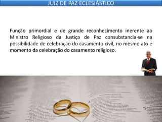 Função primordial e de grande reconhecimento inerente ao
Ministro Religioso da Justiça de Paz consubstancia-se na
possibilidade de celebração do casamento civil, no mesmo ato e
momento da celebração do casamento religioso.
JUIZ DE PAZ ECLESIÁSTICO
 