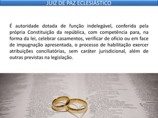 É autoridade dotada de função indelegável, conferida pela
própria Constituição da república, com competência para, na
forma da lei, celebrar casamentos, verificar de oficio ou em face
de impugnação apresentada, o processo de habilitação exercer
atribuições conciliatórias, sem caráter jurisdicional, além de
outras previstas na legislação.
JUIZ DE PAZ ECLESIÁSTICO
 