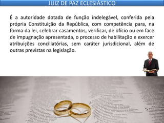 É a autoridade dotada de função indelegável, conferida pela
própria Constituição da República, com competência para, na
forma da lei, celebrar casamentos, verificar, de ofício ou em face
de impugnação apresentada, o processo de habilitação e exercer
atribuições conciliatórias, sem caráter jurisdicional, além de
outras previstas na legislação.
JUIZ DE PAZ ECLESIÁSTICO
 