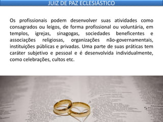 Os profissionais podem desenvolver suas atividades como
consagrados ou leigos, de forma profissional ou voluntária, em
templos, igrejas, sinagogas, sociedades beneficentes e
associações religiosas, organizações não-governamentais,
instituições públicas e privadas. Uma parte de suas práticas tem
caráter subjetivo e pessoal e é desenvolvida individualmente,
como celebrações, cultos etc.
JUIZ DE PAZ ECLESIÁSTICO
 