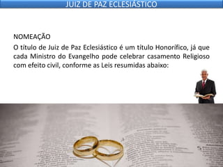 NOMEAÇÃO
O título de Juiz de Paz Eclesiástico é um título Honorífico, já que
cada Ministro do Evangelho pode celebrar casamento Religioso
com efeito civil, conforme as Leis resumidas abaixo:
JUIZ DE PAZ ECLESIÁSTICO
 