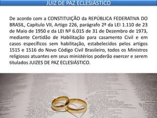 De acordo com a CONSTITUIÇÃO da REPÚBLICA FEDERATIVA DO
BRASIL, Capítulo VII, Artigo 226, parágrafo 2º da LEI 1.110 de 23
de Maio de 1950 e da LEI Nº 6.015 de 31 de Dezembro de 1973,
mediante Certidão de Habilitação para casamento Civil e em
casos específicos sem habilitação, estabelecidos pelos artigos
1515 e 1516 do Novo Código Civil Brasileiro, todos os Ministros
religiosos atuantes em seus ministérios poderão exercer e serem
titulados JUIZES DE PAZ ECLESIÁSTICO.
JUIZ DE PAZ ECLESIÁSTICO
 