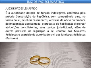 JUIZ DE PAZ ECLESIÁSTICO
É a autoridade dotada de função indelegável, conferida pela
própria Constituição da República, com competência para, na
forma da lei, celebrar casamentos, verificar, de ofício ou em face
de impugnação apresentada, o processo de habilitação e exercer
atribuições conciliatórias, sem caráter jurisdicional, além de
outras previstas na legislação a Lei confere aos Ministros
Religiosos o exercício da autoridade civil aos Ministros Religiosos
(Pastores)...
JUIZ DE PAZ ECLESIÁSTICO
 