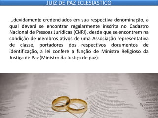 ...devidamente credenciados em sua respectiva denominação, a
qual deverá se encontrar regularmente inscrita no Cadastro
Nacional de Pessoas Jurídicas (CNPJ), desde que se encontrem na
condição de membros ativos de uma Associação representativa
de classe, portadores dos respectivos documentos de
identificação, a lei confere a função de Ministro Religioso da
Justiça de Paz (Ministro da Justiça de paz).
JUIZ DE PAZ ECLESIÁSTICO
 