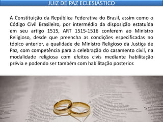 A Constituição da República Federativa do Brasil, assim como o
Código Civil Brasileiro, por intermédio da disposição estatuída
em seu artigo 1515, ART 1515-1516 conferem ao Ministro
Religioso, desde que preencha as condições especificadas no
tópico anterior, a qualidade de Ministro Religioso da Justiça de
Paz, com competência para a celebração do casamento civil, na
modalidade religiosa com efeitos civis mediante habilitação
prévia e podendo ser também com habilitação posterior.
JUIZ DE PAZ ECLESIÁSTICO
 