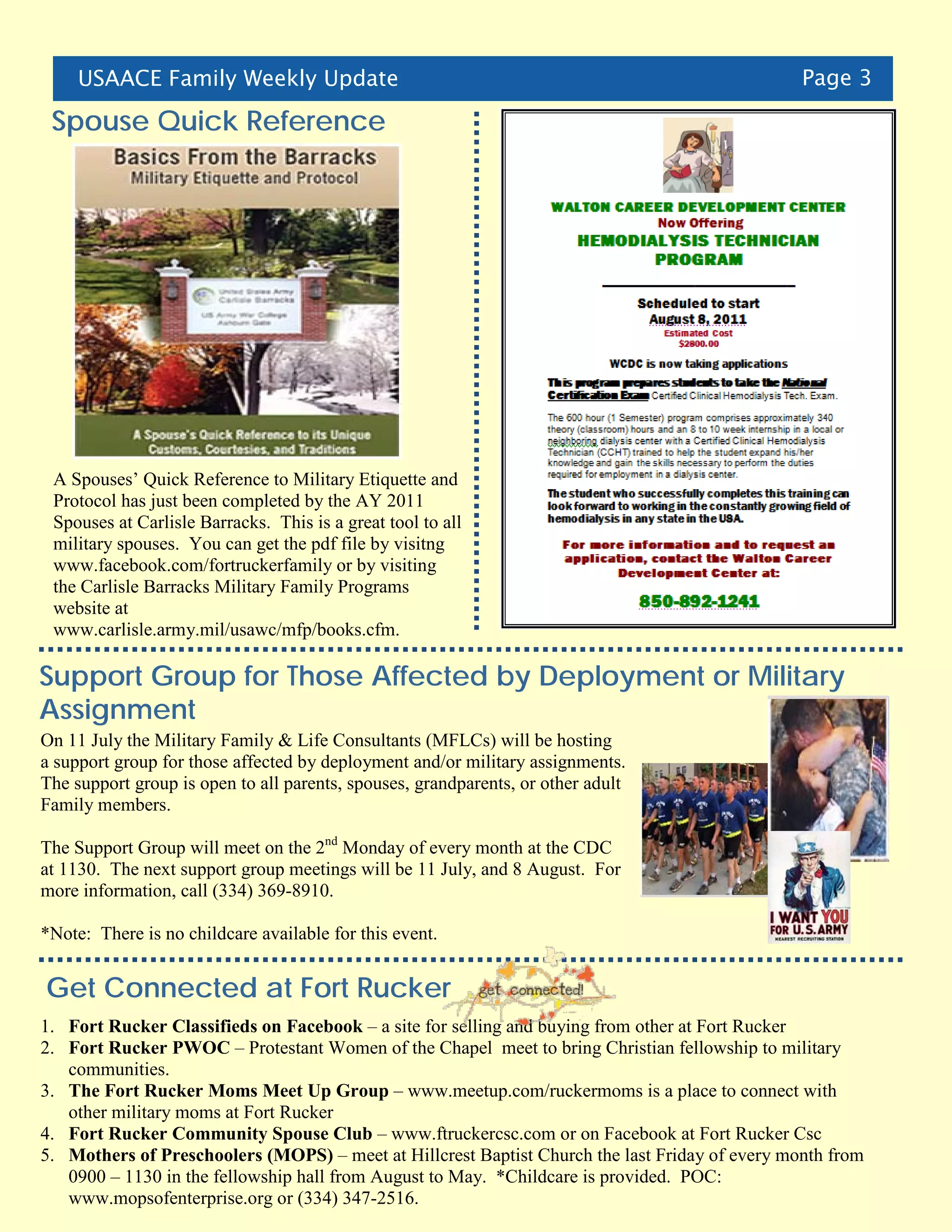 USAACE Family Weekly Update                                                                Page 3

 Spouse Quick Reference




 A Spouses’ Quick Reference to Military Etiquette and
 Protocol has just been completed by the AY 2011
 Spouses at Carlisle Barracks. This is a great tool to all
 military spouses. You can get the pdf file by visitng
 www.facebook.com/fortruckerfamily or by visiting
 the Carlisle Barracks Military Family Programs
 website at
 www.carlisle.army.mil/usawc/mfp/books.cfm.

Support Group for Those Affected by Deployment or Military
Assignment
On 11 July the Military Family & Life Consultants (MFLCs) will be hosting
a support group for those affected by deployment and/or military assignments.
The support group is open to all parents, spouses, grandparents, or other adult
Family members.

The Support Group will meet on the 2nd Monday of every month at the CDC
at 1130. The next support group meetings will be 11 July, and 8 August. For
more information, call (334) 369-8910.

*Note: There is no childcare available for this event.


Get Connected at Fort Rucker
1. Fort Rucker Classifieds on Facebook – a site for selling and buying from other at Fort Rucker
2. Fort Rucker PWOC – Protestant Women of the Chapel meet to bring Christian fellowship to military
   communities.
3. The Fort Rucker Moms Meet Up Group – www.meetup.com/ruckermoms is a place to connect with
   other military moms at Fort Rucker
4. Fort Rucker Community Spouse Club – www.ftruckercsc.com or on Facebook at Fort Rucker Csc
5. Mothers of Preschoolers (MOPS) – meet at Hillcrest Baptist Church the last Friday of every month from
   0900 – 1130 in the fellowship hall from August to May. *Childcare is provided. POC:
   www.mopsofenterprise.org or (334) 347-2516.
 