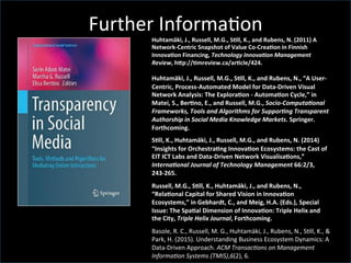 Further	
  Informa'on	
  
Huhtamäki,	
  J.,	
  Russell,	
  M.G.,	
  SCll,	
  K.,	
  and	
  Rubens,	
  N.	
  (2011)	
  A	
  
Network-­‐Centric	
  Snapshot	
  of	
  Value	
  Co-­‐CreaCon	
  in	
  Finnish	
  
InnovaCon	
  Financing,	
  Technology	
  Innova,on	
  Management	
  
Review,	
  h^p://Cmreview.ca/arCcle/424.	
  
Huhtamäki,	
  J.,	
  Russell,	
  M.G.,	
  SCll,	
  K.,	
  and	
  Rubens,	
  N.,	
  “A	
  User-­‐
Centric,	
  Process-­‐Automated	
  Model	
  for	
  Data-­‐Driven	
  Visual	
  
Network	
  Analysis:	
  The	
  ExploraCon	
  -­‐	
  AutomaCon	
  Cycle,”	
  in	
  
Matei,	
  S.,	
  BerCno,	
  E.,	
  and	
  Russell,	
  M.G.,	
  Socio-­‐Computa,onal	
  
Frameworks,	
  Tools	
  and	
  Algorithms	
  for	
  Suppor,ng	
  Transparent	
  
Authorship	
  in	
  Social	
  Media	
  Knowledge	
  Markets.	
  Springer.	
  
Forthcoming.	
  
SCll,	
  K.,	
  Huhtamäki,	
  J.,	
  Russell,	
  M.G.,	
  and	
  Rubens,	
  N.	
  (2014)	
  
“Insights	
  for	
  OrchestraCng	
  InnovaCon	
  Ecosystems:	
  the	
  Cast	
  of	
  
EIT	
  ICT	
  Labs	
  and	
  Data-­‐Driven	
  Network	
  VisualisaCons,”	
  
Interna,onal	
  Journal	
  of	
  Technology	
  Management	
  66:2/3,	
  
243-­‐265.	
  
Russell,	
  M.G.,	
  SCll,	
  K.,	
  Huhtamäki,	
  J.,	
  and	
  Rubens,	
  N.,	
  
“RelaConal	
  Capital	
  for	
  Shared	
  Vision	
  in	
  InnovaCon	
  
Ecosystems,”	
  in	
  Gebhardt,	
  C.,	
  and	
  Meig,	
  H.A.	
  (Eds.),	
  Special	
  
Issue:	
  The	
  SpaCal	
  Dimension	
  of	
  InnovaCon:	
  Triple	
  Helix	
  and	
  
the	
  City,	
  Triple	
  Helix	
  Journal,	
  Forthcoming.	
  	
  
Basole,	
  R.	
  C.,	
  Russell,	
  M.	
  G.,	
  Huhtamäki,	
  J.,	
  Rubens,	
  N.,	
  S'll,	
  K.,	
  &	
  
Park,	
  H.	
  (2015).	
  Understanding	
  Business	
  Ecosystem	
  Dynamics:	
  A	
  
Data-­‐Driven	
  Approach.	
  ACM	
  Transac.ons	
  on	
  Management	
  
Informa.on	
  Systems	
  (TMIS),6(2),	
  6.	
  
 