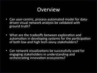 Overview	
  
•  Can	
  user-­‐centric,	
  process-­‐automated	
  model	
  for	
  data-­‐
driven	
  visual	
  network	
  analysis	
  be	
  validated	
  with	
  
ground	
  truth?	
  	
  
•  What	
  are	
  the	
  tradeoﬀs	
  between	
  explora'on	
  and	
  
automa'on	
  in	
  developing	
  systems	
  for	
  the	
  par'cipa'on	
  
of	
  both	
  low	
  and	
  high	
  tech-­‐savvy	
  stakeholders?	
  
•  Can	
  network	
  visualiza'ons	
  be	
  successfully	
  used	
  for	
  
engaging	
  stakeholders	
  in	
  understanding	
  and	
  
orchestra'ng	
  innova'on	
  ecosystems?	
  
	
  	
  
 