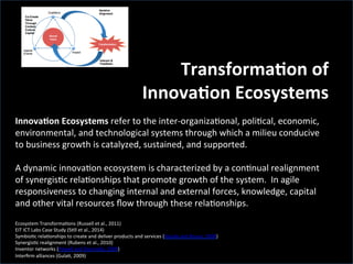  
	
  
TransformaCon	
  of	
  	
  	
  
InnovaCon	
  Ecosystems	
  
	
  
InnovaCon	
  Ecosystems	
  refer	
  to	
  the	
  inter-­‐organiza'onal,	
  poli'cal,	
  economic,	
  
environmental,	
  and	
  technological	
  systems	
  through	
  which	
  a	
  milieu	
  conducive	
  
to	
  business	
  growth	
  is	
  catalyzed,	
  sustained,	
  and	
  supported.	
  
	
  
A	
  dynamic	
  innova'on	
  ecosystem	
  is	
  characterized	
  by	
  a	
  con'nual	
  realignment	
  
of	
  synergis'c	
  rela'onships	
  that	
  promote	
  growth	
  of	
  the	
  system.	
  	
  In	
  agile	
  
responsiveness	
  to	
  changing	
  internal	
  and	
  external	
  forces,	
  knowledge,	
  capital	
  
and	
  other	
  vital	
  resources	
  ﬂow	
  through	
  these	
  rela'onships.	
  
	
  
Ecosystem	
  Transforma'ons	
  (Russell	
  et	
  al.,	
  2011)	
  
EIT	
  ICT	
  Labs	
  Case	
  Study	
  (S'll	
  et	
  al.,	
  2014)	
  
Symbio'c	
  rela'onships	
  to	
  create	
  and	
  deliver	
  products	
  and	
  services	
  (Basole	
  and	
  Rouse,	
  2008)	
  	
  
Synergis'c	
  realignment	
  (Rubens	
  et	
  al.,	
  2010)	
  
Inventor	
  networks	
  (Powell	
  and	
  Giannella,	
  2009)	
  	
  
Interﬁrm	
  alliances	
  (Gula',	
  2009)	
  
 