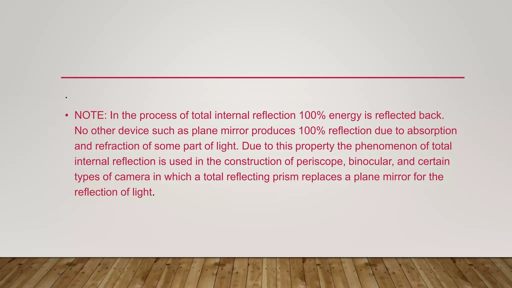 .
• NOTE: In the process of total internal reflection 100% energy is reflected back.
No other device such as plane mirror produces 100% reflection due to absorption
and refraction of some part of light. Due to this property the phenomenon of total
internal reflection is used in the construction of periscope, binocular, and certain
types of camera in which a total reflecting prism replaces a plane mirror for the
reflection of light.
 