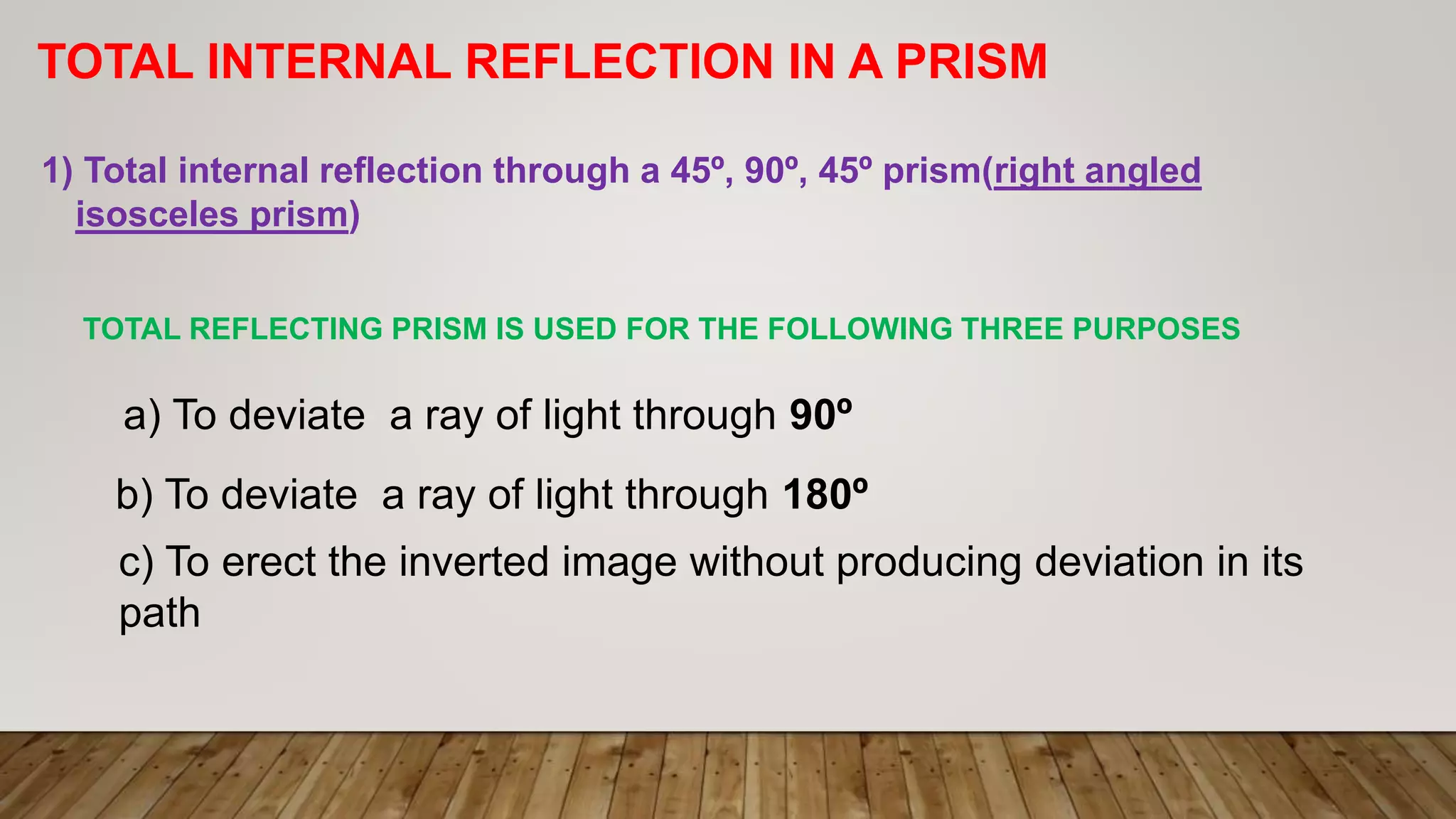 TOTAL INTERNAL REFLECTION IN A PRISM
1) Total internal reflection through a 45º, 90º, 45º prism(right angled
isosceles prism)
TOTAL REFLECTING PRISM IS USED FOR THE FOLLOWING THREE PURPOSES
a) To deviate a ray of light through 90º
b) To deviate a ray of light through 180º
c) To erect the inverted image without producing deviation in its
path
 