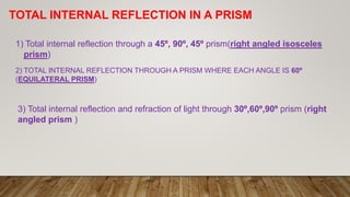 TOTAL INTERNAL REFLECTION IN A PRISM
1) Total internal reflection through a 45º, 90º, 45º prism(right angled isosceles
prism)
2) TOTAL INTERNAL REFLECTION THROUGH A PRISM WHERE EACH ANGLE IS 60º
(EQUILATERAL PRISM)
3) Total internal reflection and refraction of light through 30º,60º,90º prism (right
angled prism )
 