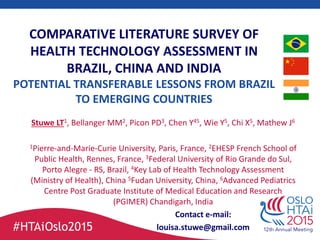 COMPARATIVE LITERATURE SURVEY OF
HEALTH TECHNOLOGY ASSESSMENT IN
BRAZIL, CHINA AND INDIA
POTENTIAL TRANSFERABLE LESSONS FROM BRAZIL
TO EMERGING COUNTRIES
Stuwe LT1, Bellanger MM2, Picon PD3, Chen Y45, Wie Y5, Chi X5, Mathew J6
1Pierre-and-Marie-Curie University, Paris, France, 2EHESP French School of
Public Health, Rennes, France, 3Federal University of Rio Grande do Sul,
Porto Alegre - RS, Brazil, 4Key Lab of Health Technology Assessment
(Ministry of Health), China 5Fudan University, China, 6Advanced Pediatrics
Centre Post Graduate Institute of Medical Education and Research
(PGIMER) Chandigarh, India
Contact e-mail:
louisa.stuwe@gmail.com
 