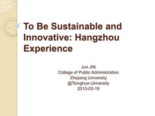To Be Sustainable and Innovative: Hangzhou Experience Jun JIN College of Public Administration Zhejiang University @Tsinghua University 2010-03-19 