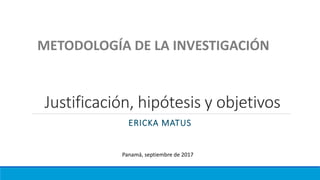 Justificación, hipótesis y objetivos
ERICKA MATUS
METODOLOGÍA DE LA INVESTIGACIÓN
Panamá, septiembre de 2017
 