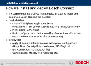 Daniel Glueck, Daniel Togelang, Robert Bosch GmbH - Corporate IT | November 5th 2015 | © Robert Bosch GmbH 2015. All rights reserved,
also regarding any disposal, exploitation, reproduction, editing, distribution, as well as in the event of applications for industrial property rights.
Installation and deployment
How we install and deploy Bosch Connect
 To keep the update process manageable, all steps to install and
customize Bosch Connect are scripted
 product-setup:
 Installs WebSphere Application Server
 Installs IBM HTTP Server, Apache Reverse Proxy, Squid Proxy
 Installs IBM Connections
 Basic configuration so that a plain IBM Connections without any
customizations can be used after product-setup
 deploy-tool
 Apply all custom settings such as WebSphere configurations
(Heap Sizes, Security Roles, Weblayer, IHS Plugin etc.)
 IBM Connections configuration files
 Customization, htdocs, web resources etc.
12
 