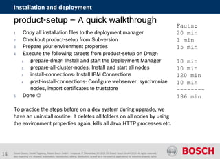 Daniel Glueck, Daniel Togelang, Robert Bosch GmbH - Corporate IT | November 5th 2015 | © Robert Bosch GmbH 2015. All rights reserved,
also regarding any disposal, exploitation, reproduction, editing, distribution, as well as in the event of applications for industrial property rights.
Installation and deployment
product-setup – A quick walkthrough
1. Copy all installation files to the deployment manager
2. Checkout product-setup from Subversion
3. Prepare your environment properties
4. Execute the following targets from product-setup on Dmgr:
1. prepare-dmgr: Install and start the Deployment Manager
2. prepare-all-cluster-nodes: Install and start all nodes
3. install-connections: Install IBM Connections
4. post-install-connections: Configure webserver, synchronize
nodes, import certificates to truststore
5. Done 
To practice the steps before on a dev system during upgrade, we
have an uninstall routine: It deletes all folders on all nodes by using
the environment properties again, kills all Java HTTP processes etc.
Facts:
20 min
1 min
15 min
10 min
10 min
120 min
10 min
--------
186 min
14
 