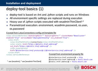 Daniel Glueck, Daniel Togelang, Robert Bosch GmbH - Corporate IT | November 5th 2015 | © Robert Bosch GmbH 2015. All rights reserved,
also regarding any disposal, exploitation, reproduction, editing, distribution, as well as in the event of applications for industrial property rights.
Installation and deployment
deploy-tool basics (1)
 deploy-tool is based on Ant and Jython scripts and runs on Windows
 All environment specific settings are replaced during execution
 Heavy use of Jython scripts executed with wsadminThinClient1,2
 Parametrized execution: environment, wsadmin.password, os.user,
os.password
<sloc:serviceReference bootstrapHost="" bootstrapPort="" clusterName="NewsCluster"
enabled="true" serviceName="deploymentConfig" ssl_enabled="true">
<sloc:href>
<sloc:hrefPathPrefix>/connections</sloc:hrefPathPrefix>
<sloc:static href="https://@static.href.address@"
ssl_href="https://@static.href.address@" />
<sloc:interService
href="@interService.href.protocol@://@interService.href.address@" />
</sloc:href>
</sloc:serviceReference>
Excerpt from LotusConnections-config.xml template file
Excerpt from environment property file
@interService.href.protocol@ = http
@interService.href.address@ = host1.bosch.com
@static.href.address@ = host1.bosch.com1 see [wsadmin], 2 see [wsadminThinClient]
17
 